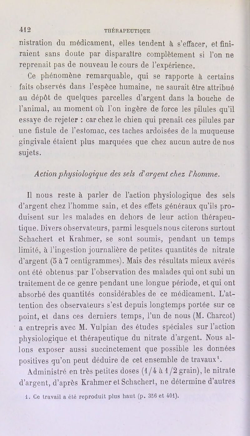 nistration du médicament, elles tendent à s’effacer, et fini- raient sans doute par disparaître complètement si l’on ne reprenait pas de nouveau le cours de l’expérience. Ce phénomène remarquable, qui se rapporte à certains faits observés dans l’espèce humaine, ne saurait être attribué au dépôt de quelques parcelles d’argent dans la bouche de l’animal, au moment où l’on ingère de force les pilules qu’il essaye de rejeter : car chez le chien qui prenait ces pilules par une fistule de l’estomac, ces taches ardoisées de la muqueuse gingivale étaient plus marquées que chez aucun autre de nos sujets. Action physiologique des sels d'argent chez l'homme. Il nous reste à parler de l’action physiologique des sels d’argent chez l’homme sain, et des effets généraux qu’ils pro- duisent sur les malades en dehors de leur action thérapeu- tique. Divers observateurs, parmi lesquels nous citerons surtout Schachert et Krahmer, se sont soumis, pendant un temps limité, à l’ingestion journalière de petites quantités de nitrate d’argent (5 à 7 centigrammes). Mais des résultats mieux avérés ont été obtenus par l’observation des malades qui ont subi un traitement de ce genre pendant une longue période, et qui ont absorbé des quantités considérables de ce médicament. L’at- tention des observateurs s’est depuis longtemps portée sur ce point, et dans ces derniers temps, l’un de nous (M. Charcot) a entrepris avec M. Yulpian des études spéciales sur l’action physiologique et thérapeutique du nitrate d’argent. Nous al- lons exposer aussi succinctement que possible les données positives qu’on peut déduire de cet ensemble de travaux1. Administré en très petites doses (1/4 à 1/2 grain), le nitrate d’argent, d’après Krahmer et Schachert, ne détermine d’autres 1. Ce travail a été reproduit plus haut (p. 336 et 401).