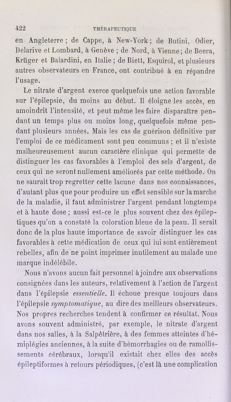 en Angleterre; de Cappe, à New-York; de Butini, Odier, Delarive et Lombard, à Genève ; de Nord, à Vienne; de Beera, Krüger et Balardini, en Italie; de Biett, Esquirol, et plusieurs autres observateurs en France, ont contribué à en répandre l’usage. Le nitrate d’argent exerce quelquefois une action favorable sur l’épilepsie, du moins au début. Il éloigne les accès, en amoindrit l’intensité, et peut même les faire disparaître pen- dant un temps plus ou moins long, quelquefois même pen- dant plusieurs années. Mais les cas de guérison définitive par l’emploi de ce médicament sont peu communs ; et il n’existe malheureusement aucun caractère clinique qui permette de distinguer les cas favorables à l’emploi des sels d’argent, de ceux qui ne seront nullement améliorés par cette méthode. On ne saurait trop regretter cette lacune dans nos connaissances, d’autant plus que pour produire un effet sensible sur la marche de la maladie, il faut administrer l’argent pendant longtemps et à haute dose ; aussi est-ce le plus souvent chez des épilep- tiques qu’on a constaté la coloration bleue de la peau. Il serait donc de la plus haute importance de savoir distinguer les cas favorables à cette médication de ceux qui lui sont entièrement rebelles, afin de ne point imprimer inutilement au malade une marque indélébile. Nous n’avons aucun fait personnel à joindre aux observations consignées dans les auteurs, relativement à l’action de l’argent dans l’épilepsie essentielle. Il échoue presque toujours dans l’épilepsie symptomatique, au dire des meilleurs observateurs. Nos propres recherches tendent à confirmer ce résultat. Nous avons souvent administré, par exemple, le nitrate d’argent dans nos salles, à la Salpêtrière, à des femmes atteintes d’hé- miplégies anciennes, à la suite d’hémorrhagies ou de ramollis- sements cérébraux, lorsqu’il existait chez elles des accès épileptiformes à retours périodiques, (c’est là une complication