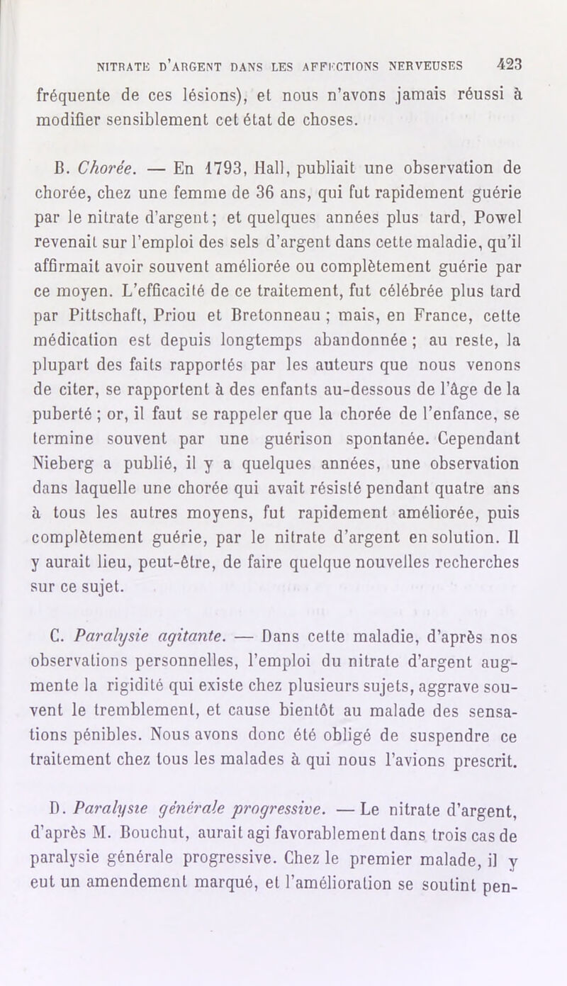 fréquente de ces lésions), et nous n’avons jamais réussi à modifier sensiblement cet état de choses. B. Chorée. — En 1793, Hall, publiait une observation de chorée, chez une femme de 36 ans, qui fut rapidement guérie par le nitrate d’argent ; et quelques années plus tard, Powel revenait sur l’emploi des sels d’argent dans cette maladie, qu’il affirmait avoir souvent améliorée ou complètement guérie par ce moyen. L’efGcacilé de ce traitement, fut célébrée plus tard par Pittschaft, Priou et Bretonneau ; mais, en France, cette médication est depuis longtemps abandonnée ; au reste, la plupart des faits rapportés par les auteurs que nous venons de citer, se rapportent à des enfants au-dessous de l’âge de la puberté ; or, il faut se rappeler que la chorée de l’enfance, se termine souvent par une guérison spontanée. Cependant Nieberg a publié, il y a quelques années, une observation dans laquelle une chorée qui avait résisté pendant quatre ans à tous les autres moyens, fut rapidement améliorée, puis complètement guérie, par le nitrate d’argent en solution. Il y aurait lieu, peut-être, de faire quelque nouvelles recherches sur ce sujet. C. Paralysie agitante. — Dans celte maladie, d’après nos observations personnelles, l’emploi du nitrate d’argent aug- mente la rigidité qui existe chez plusieurs sujets, aggrave sou- vent le tremblement, et cause bientôt au malade des sensa- tions pénibles. Nous avons donc été obligé de suspendre ce traitement chez tous les malades à qui nous l’avions prescrit. D .Paralysie générale progressive. —Le nitrate d’argent, d’après M. Bouchut, aurait agi favorablement dans trois cas de paralysie générale progressive. Chez le premier malade, il y eut un amendement marqué, et l’amélioration se soutint pen-