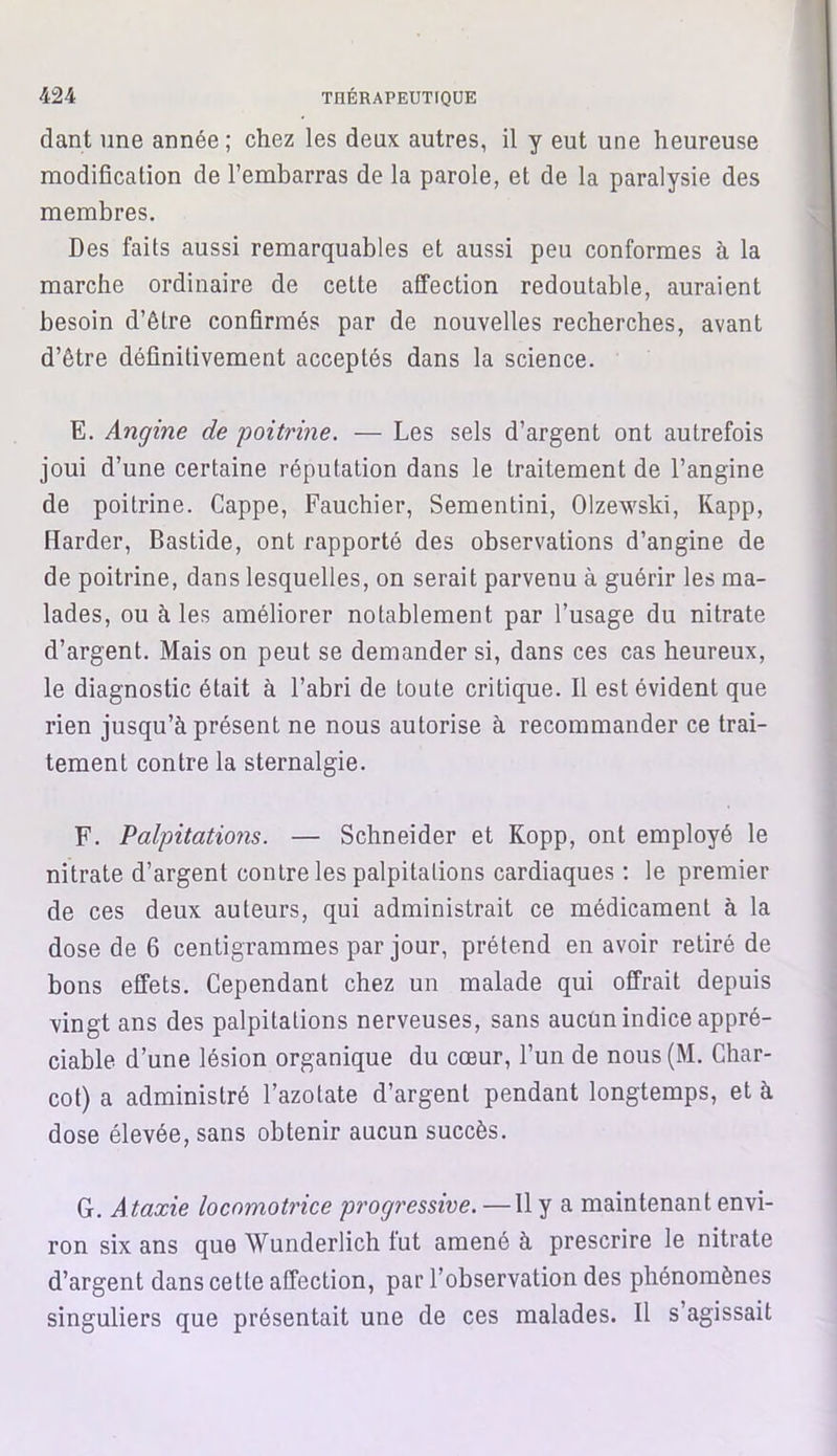 dant une année; chez les deux autres, il y eut une heureuse modification de l’embarras de la parole, et de la paralysie des membres. Des faits aussi remarquables et aussi peu conformes à la marche ordinaire de cette affection redoutable, auraient besoin d’être confirmés par de nouvelles recherches, avant d’être définitivement acceptés dans la science. E. Angine de poitrine. — Les sels d’argent ont autrefois joui d’une certaine réputation dans le traitement de l’angine de poitrine. Cappe, Fauchier, Sementini, Olzewski, Kapp, [larder, Bastide, ont rapporté des observations d’angine de de poitrine, dans lesquelles, on serait parvenu à guérir les ma- lades, ou à les améliorer notablement par l’usage du nitrate d’argent. Mais on peut se demander si, dans ces cas heureux, le diagnostic était à l’abri de toute critique. Il est évident que rien jusqu’à présent ne nous autorise à recommander ce trai- tement contre la sternalgie. F. Palpitations. — Schneider et Kopp, ont employé le nitrate d’argent contre les palpitations cardiaques : le premier de ces deux auteurs, qui administrait ce médicament à la dose de 6 centigrammes par jour, prétend en avoir retiré de bons effets. Cependant chez un malade qui offrait depuis vingt ans des palpitations nerveuses, sans aucün indice appré- ciable d’une lésion organique du cœur, l’un de nous (M. Char- cot) a administré l’azotate d’argent pendant longtemps, et à dose élevée, sans obtenir aucun succès. G. Ataxie locomotrice progressive. —Il y a maintenant envi- ron six ans que Wunderlich fut amené à prescrire le nitrate d’argent dans cette affection, par l’observation des phénomènes singuliers que présentait une de ces malades. Il s’agissait