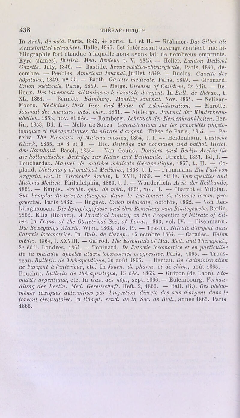 In Arch. de méd. Paris, 1843, 4o série, t. I et II. — Krahmer. Das Silber als Arzneimittel betrachtet. Halle, 1845. Cet intéressant ouvrage contient une bi- bliographie fort étendue à laquelle nous avons fait de nombreux emprunts. Eyre (James). British. Med. Review, t. V, 1843. — Ileller. London Medical Gazette. July, 1846. — Bastide. Revue médico-chirurgicale, Paris, 1847, dé- cembre. — Peebles. American Journal, juillet 1849. — Duclos. Gazette des hôpitaux, 1849, n° 55. — Barth. Gazette médicale. Paris, 1849. — Girouard. Union médicale. Paris, 1849. — Meigs. Diseases of Children, 2° édit. — Be- lioux. Des lavements albumineux à l’azotate d’argent. In Bull, de thérap., t. XL, 1851. — Bennett. Edinburg. Monthly Journal. Nov. 1851. — Neligan- Moore. Medicines, their Uses and Modes of Administration. — Marotte. Journal des connaiss. méd. chir., 1851. — Nieberge. Journal der Kinderkran- kheiten. 1853, nov. et déc. — Romberg. Lehrbuch der Nervenkrankheiten, Ber- lin, 1853, Bd. I. — Mello de Souza Considérations sur les propriétés physio- logiques et thérapeutiques du nitrate d'argent. Thèse de Paris, 1854. — Pe- reira. The Eléments of Materia medica, 1854, t. I. -- Heidenhain. Deutsche Klinik, 1855, n° 8 et 9. — Ilis. Beitrüge zur normalen und pathol. Histol. der Harnhaut. Basel., 1856. — Van Geuns. Donders und Berlin Archiv für die hollandischen Beitrüge zur Natur und Heilkunde. Utrecht, 1857, Bd, I.— Bouchardat. Manuel de matière médicale thérapeutique, 1857, t. II. — Co- pland. Dictionary ofpratical Medicine, 1858, t. I. —Irommam. Ein Fait von Argyria, etc. In Virchow’s Archiv, t. XVII, 1859. — Stillé. Therapeutics and Materia Medica. Philadelphia, 1860, t. I. — Wunderlich. Arch. der Heilkunde, 1861. — Empis. Archiv. gén. de méd., 1861, vol. II. — Charcot et Vulpian. Sur l'emploi du nitrate d’argent dans le traitement de l'ataxie locom. pro- gressive. Paris 1862. — Duguet. Union médicale, octobre, 1862. — Von ltec- klinghausen. Die Lymphegefüsse und ihre Bezielung zum Bindegewebe. Berlin, 1862. Ellis (Robert). A Practical Inquiry on the Properties of Nitrate of Sil- ver. In Trans. of the Obstétrical Soc. of Lond., 1863, vol. IV. — Eisenmann. Die Bewegunys Ataxie. Wien, 1863, obs. 19. — Tessier. Nitrate d’argent dans l’ataxie locomotrice. In Bull, de thérap., 15 octobre 1864. — Caradec. Union médic. 1864, t. XX VIII. — Garrod. The Essentials of Mat. Med. and Therapeut., 2° édit. Londres, 1864. — Topinard. De l'ataxie locomotrice et en particulier de la maladie appelée ataxie locomotrice progressive. Paris, 1865. — Trous- seau. Bulletin de Thérapeutique, 30 août 1865. — Déniau. De l'administration de l’argent à l’intérieur, etc. In Journ. de pharm. et de chim., août 1865. — Bouchul. Bulletin de thérapeutique, 15 déc. 1865. — Guipon (de Laon). Sto- matite argentique, etc. In Gaz. des hôp., sept. 1866.— Eulembourg. Verhan- dlung der Berlin. Med. Gesellschaft. Heft. 2, 1866. — Bail. (B.). Des phéno- mènes toxiques déterminés par l'injection directe des sels d’argent dans le torrent circulatoire. In Compt. rend, de la Soc. de Biol., année 1865. Paris 1866.