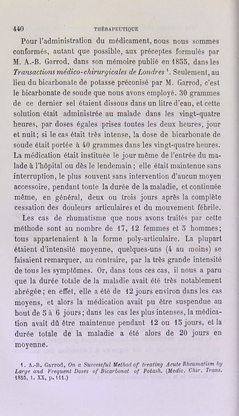 Pour l’administration du médicament, nous nous sommes conformés, autant que possible, aux préceptes formulés par M. A.-B. Garrod, dans son mémoire publié en 1855, dans les Transactions médico-chirurgicales de Londres \ Seulement, au lieu du bicarbonate de potasse préconisé par M. Garrod, c’est le bicarbonate de soude que nous avons employé. 30 grammes de ce dernier sel étaient dissous dans un litre d’eau, et cette solution était administrée au malade dans les vingt-quatre heures, par doses égales prises toutes les deux heures, jour et nuit; si le cas était très intense, la dose de bicarbonate de soude était portée à 40 grammes dans les vingt-quatre heures. La médication était instituée le jour même de l’entrée du ma- lade à l’hôpital ou dès le lendemain ; elle était maintenue sans interruption, le plus souvent sans intervention d’aucun moyen accessoire, pendant toute la durée de la maladie, et continuée même, en général, deux ou trois jours après la complète cessation des douleurs articulaires et du mouvement fébrile. Les cas de rhumatisme que nous avons traités par cette méthode sont au nombre de 17, 12 femmes et 5 hommes; tous appartenaient à la forme poly-articulaire. La plupart étaient d’intensité moyenne, quelques-uns (4 au moins) se faisaient remarquer, au contraire, par la très grande intensité de tous les symptômes. Or, dans tous ces cas, il nous a paru que la durée totale de la maladie avait été très notablement abrégée; en effet, elle a été de 12 jours environ dans les cas moyens, et alors la médication avait pu être suspendue au bout de 5 à 6 jours ; dans les cas les plus intenses, la médica- tion avait dû être maintenue pendant 12 ou 15 jours, et la durée totale de la maladie a été alors de 20 jours en moyenne. 1. A.-B. Garrod, On a Successful Method of treating Acute Rheumaiism by Large and Frequent Doses of Bicarbonat of Potash. (Medic. Chir. Trans. 1855, t. XX, p. 111.)