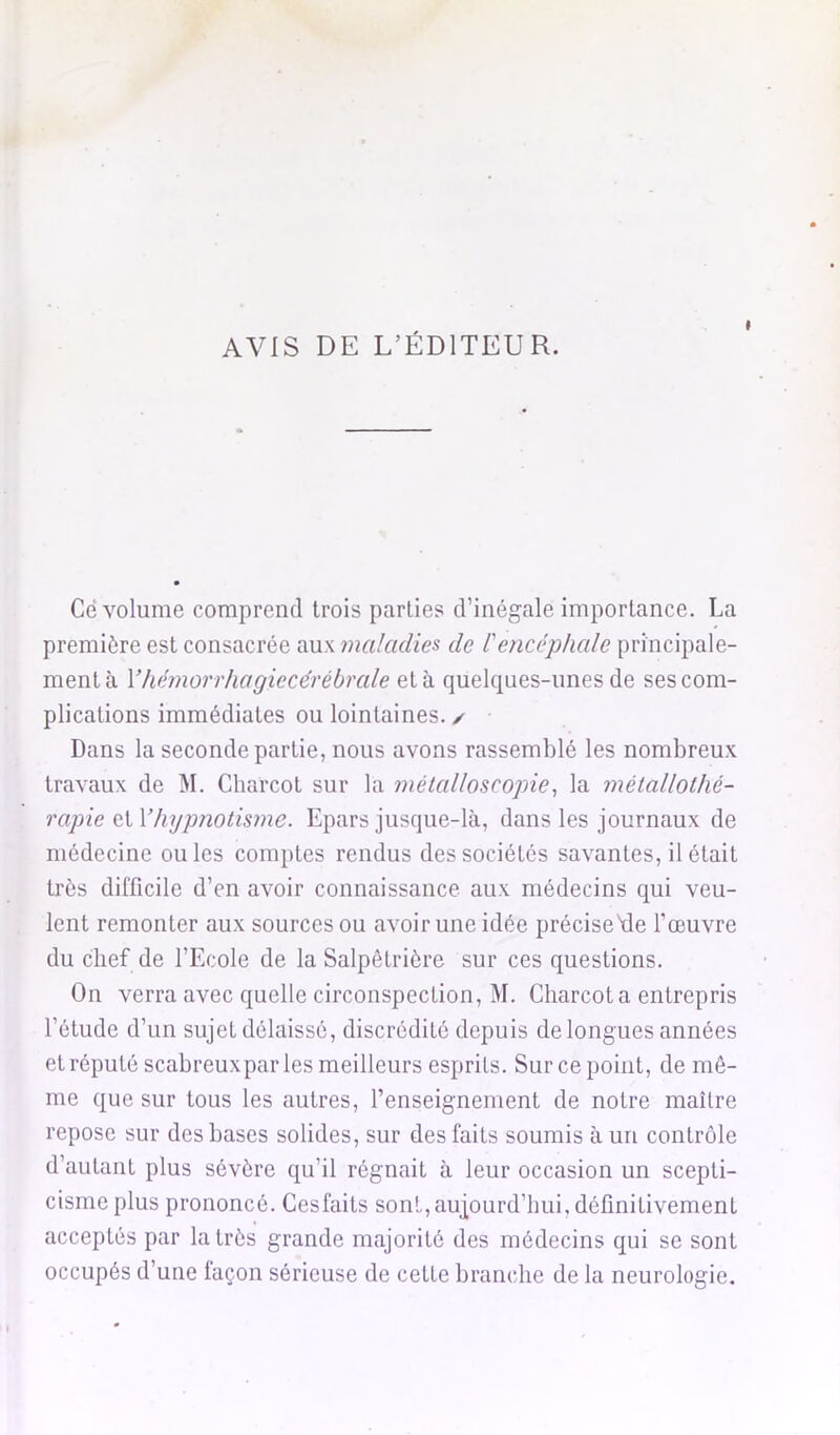 AVIS DE L’ÉDITEUR. I Ce volume comprend trois parties d’inégale importance. La première est consacrée aux maladies de l'encéphale principale- ment à Vhémorrhagiecérébrale et à quelques-unes de ses com- plications immédiates ou lointaines. ✓ Dans la seconde partie, nous avons rassemblé les nombreux travaux de M. Charcot sur la métalloscopie^ la métallolhé- rapie Q.\,y hypnotisme. Epars jusque-là, dans les journaux de médecine ou les comptes rendus des sociétés savantes, il était très difficile d’en avoir connaissance aux médecins qui veu- lent remonter aux sources ou avoir une idée précise'de l’œuvre du chef de l’Ecole de la Salpêtrière sur ces questions. On verra avec quelle circonspection, M. Charcot a entrepris l’étude d’un sujet délaissé, discrédité depuis de longues années et réputé scabreuxpar les meilleurs esprits. Sur ce point, de mê- me que sur tous les autres, l’enseignement de notre maître repose sur des bases solides, sur des faits soumis à un contrôle d’autant plus sévère qu’il régnait à leur occasion un scepti- cisme plus prononcé. Cesfaits sont,aujourd’hui, définitivement acceptés par la très grande majorité des médecins qui se sont occupés d’une façon sérieuse de cette branche de la neurologie.