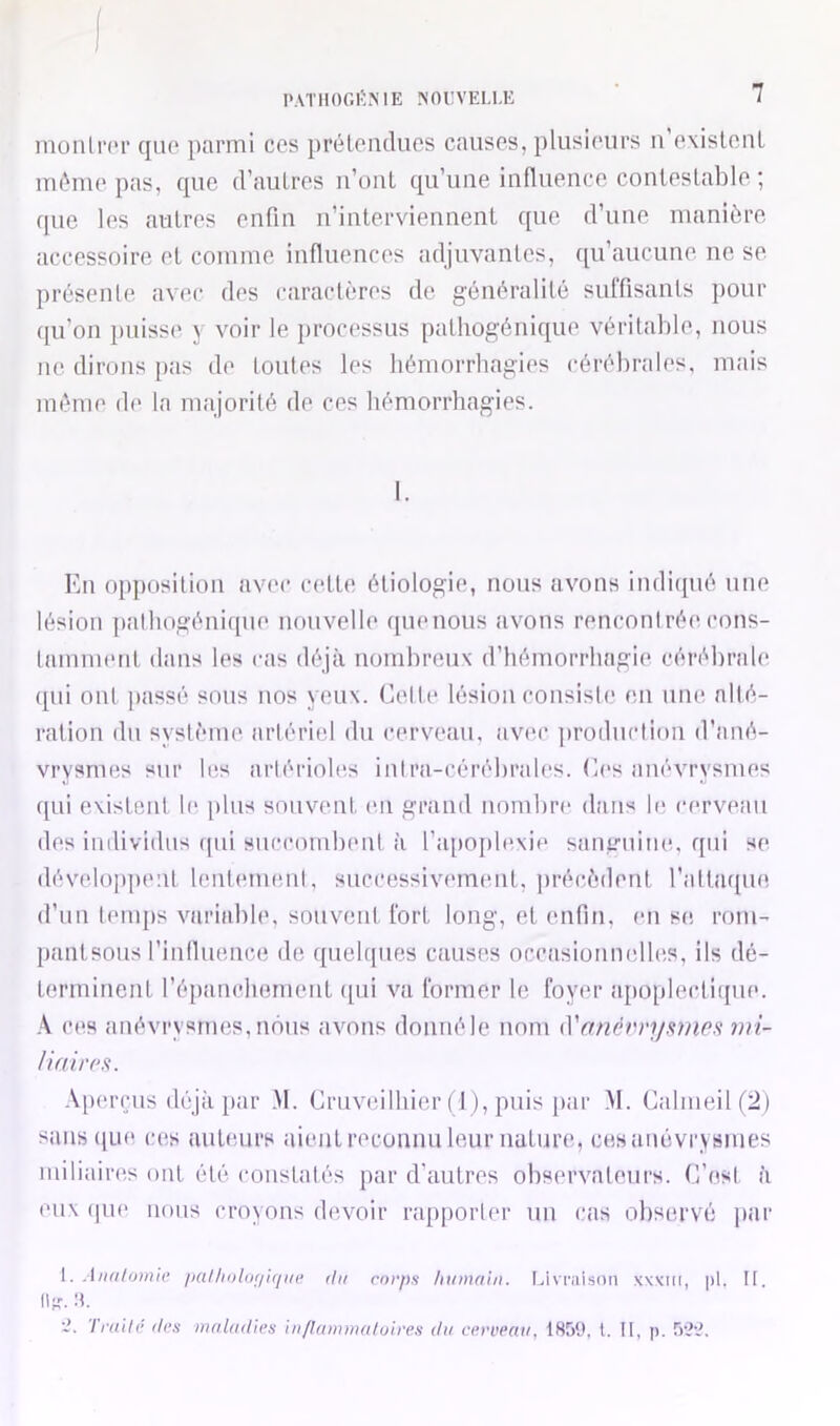 J PATIlOGl'NIE ?fOi:VELl,E 7 monln'r que parmi ces prétendues causes, plusieurs u exisleuL même pas, que d’autres ii’üuL qu’une influence contestable ; que les autres enfin n’interviennent que d’une manière accessoire et comme influences adjuvantes, ([u’aucune ne se présente avec des caractères de généralité suffisants pour (lu’on puisse y voir le processus patliogénique véritable, nous lie dirons pas de toutes les bémorrbagies cérébrales, mais même de la majorité de ces bémorrbagies. En opjiosition avec cette étiologie, nous avons indiipié une lésion palliogénique nouvelle ([ueuous avons rencontrée cons- tamment dans les cas déjà nombreux d’bémorrhagie cérébrale (pii ont ]iassé sous nos yeux. Cette lésion consiste en une alté- ration du système artériel du cerveau, avec production d’ané- vrysmes sur les artérioles intra-cérébrales. Ces anévrysmes qui existent b‘ [iliis souvent, en grand nombre dans le cerveau des individus qui succombent à l’iqioiilexie sanguine, qui se développent lentement, successivemmit, jirécèdent l’attaque d’uu tenqis variable, souvent fort long, et enfin, en se rom- pantsous l’inlluence de quel([iies causes oceasionmdles, ils dé- terminent réfianchoment qui va former le foyer apoplectique. ces anévrysmes, mSus avons donuéle nom (Vanéi'ri/ames mi- Uairea,. -V[)erçus déjà par .M. Criiveilhier ( 1 ), puis jiar .M. Cabneil(2) sans(|Lie ces auteurs aient reconnu leur nature, ces anévrysmes miliaires ont été constatés par d'autres observateurs. C’est à eux (pie nous croyons devoir rapporter un cas observé par 1. Aiia/otnie palliijlof/iqiK’ du corps humain. Livraison xwm, pi. II. Mit. m.