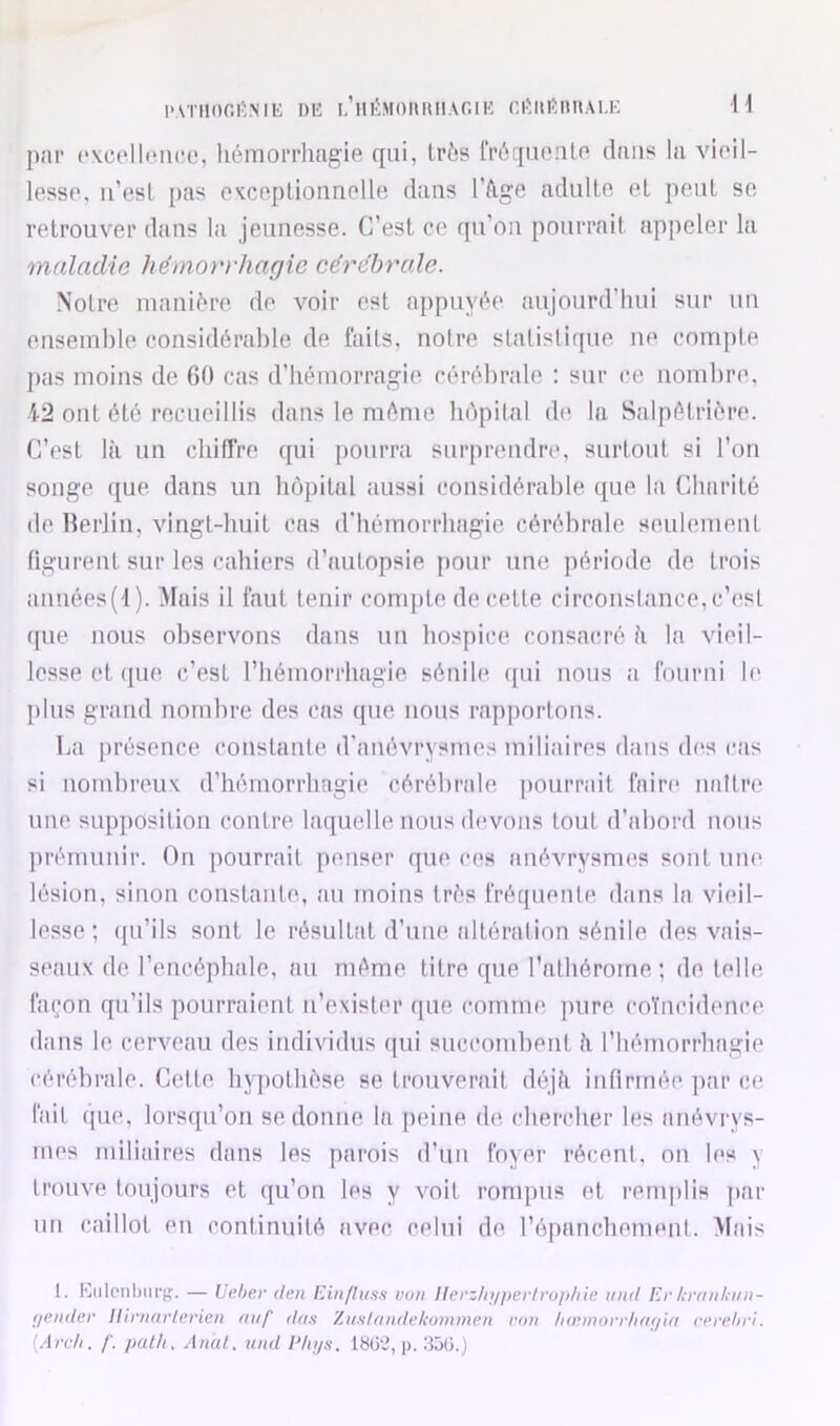 H l'A'iiior.i'MK i)E LiiiîMoimiiAr.iK ni;ui5miAi.E par cvcelliMico, liémorrliagie qui, très frL'qiioalo dans la viail- lessp, ii’osL [)as ovceplionnalle dans l’âg'e adulte et peut se retrouver dans la jeunesse. C’est ce qu’on pourrait appeler la maladie hêmorvhafjic cérébrale. Notre mani6re de voir est appuv(’^e aujourd’hui sur un ensemble considérable de faits, notre statistique ne compte pas moins de 60 cas d’hémorragie cérébrale : sur ce nombre, 42 ont été recueillis dans le même liôpilal de la Salpêtrière. C’est là un chiffre ([ui pourra surprendre, surtout si l’on songe ({ue dans un bopital aussi considérable que la Charité de Rerlin, Aungt-buit cas d'hémorrhagie cérébrale seulement (igurent sur les cahiers d’autopsie pour une période de trois années('I). Mais il faut tenir conqjte de cette circouslance,c’est que nous observons dans un hospice consacré à la vieil- lesse et ({ue c’est l’hémorrliagie sénile qui nous a fourni le plus grand nombre des cas que nous rapportons. La présence constante d’anévrysmes miliaires dans (b‘s cas si nombreuK d’hémorrhagie cérébrale pourrait faire naître une supposition contre laquelle nous devons tout d’abord nous ])rémunir. On pourrait penser que ces anévrysmes sont une lésion, sinon constante, au moins très fréquente dans la vieil- lesse ; ([u’ils sont le résultat d’une altération sénile des vais- seaux de l’encéphale, au même titre que l’athérome ; de telle façon qu’ils pourraient n’exister que comme pure coïncidence dans le cerveau des individus ([ui succomhent à riiémorrhagie cérébrale. Cette hypothèse se trouverait déjà infirmée ]>ar ce- lait que, lorsqu’on se donne la peine de chendier les atiévrys- mes miliaires dans les parois d’un foyer récent, on les y trouve toujours et qu’on les y voit rompus et remplis ]>ar un caillot en continuité ax^ec celui de l’épanchemeiit. Mais 1. Kiilonbiirg'. — Lehev den Ein/liisn vuu llerzlit/per/ruidne iiitd Er kraiihiui- r/eiider Iliriiarinrien aiif das Zunlandekomme.n roii liœmorrli(i(/i/i ri’rehri. {.‘Ircli. /'. pal/i. Anal, und Phys. 18(3^, p. aôü.j
