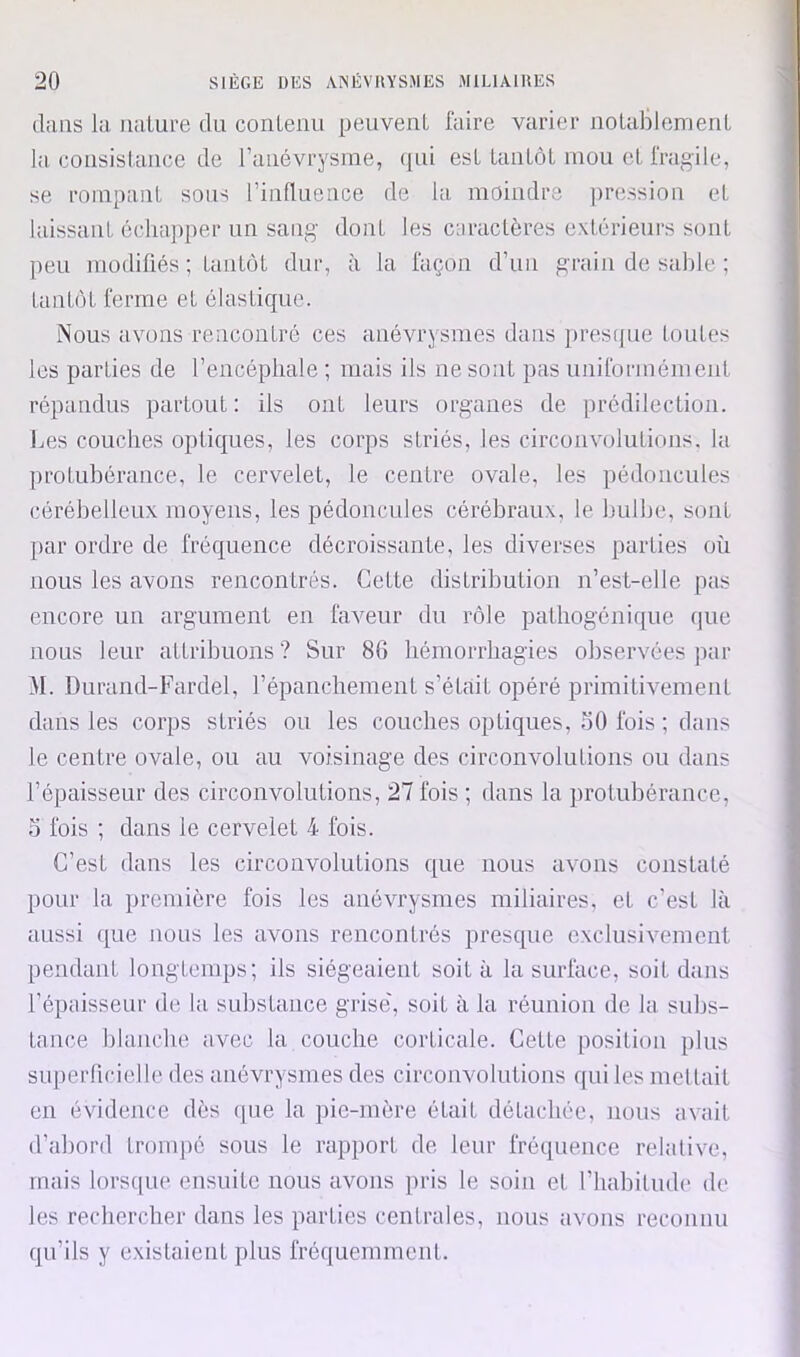 dans la nature du contenu peuvent faire varier notablement la consistance de ranévrysme, qui est tantôt mou et fragile, se rompant sous l’influence de la moindre pression et laissant échapper un sang- dont les caractères extérieurs sont peu modifiés ; tantôt dur, à la façon d’un grain de sable ; tantôt ferme et élastique. Nous avons rencontré ces anévrysmes dans presipie toutes les parties de l’encéphale ; mais ils ne sont pas uniformément répandus partout : ils ont leurs organes de prédilection. 1ms couches optiques, les corps striés, les circonvolutions, la protubérance, le cervelet, le centre ovale, les pédoncules cérébelleux moyens, les pédoncules cérébraux, le bulbe, sont par ordre de fréquence décroissante, les diverses parties où nous les avons rencontrés. Cette distribution n’est-elle pas encore un argument en fiweur du rôle pathogénique (|ue nous leur attribuons ? Sur 86 hémorrhagies observées par M. Durand-Fardel, répanchement s’était opéré primitivement dans les corps striés ou les couches optiques, MO fois ; dans le centre ovale, ou au voisinage des circonvolutions ou dans l’épaisseur des circonvolutions, 27 fois ; dans la protubérance, 3 fois ; dans le cervelet 4 fois. C’est dans les circonvolutions que nous avons constaté pour la première fois les anévrysmes miliaires, et c’est là aussi que nous les avons rencontrés presque exclusivement pendant longtemps; ils siégeaient soit à la surface, soit dans l’épaisseur de la substance grise', soit à la réunion de la subs- tance blanche avec la couche corticale. Cette position plus superficielle des anévrysmes des circonvmlutions qui les mettait en évidence dès que la pic-mère était détachée, nous avait d’abord tronqié sous le rapport de leur fréquence relative, mais lorsque ensuite nous avons ])ris le soin et riiahitude de les rechercher dans les parties centrales, nous avons reconnu qu’ils y existaient plus fréquemment.