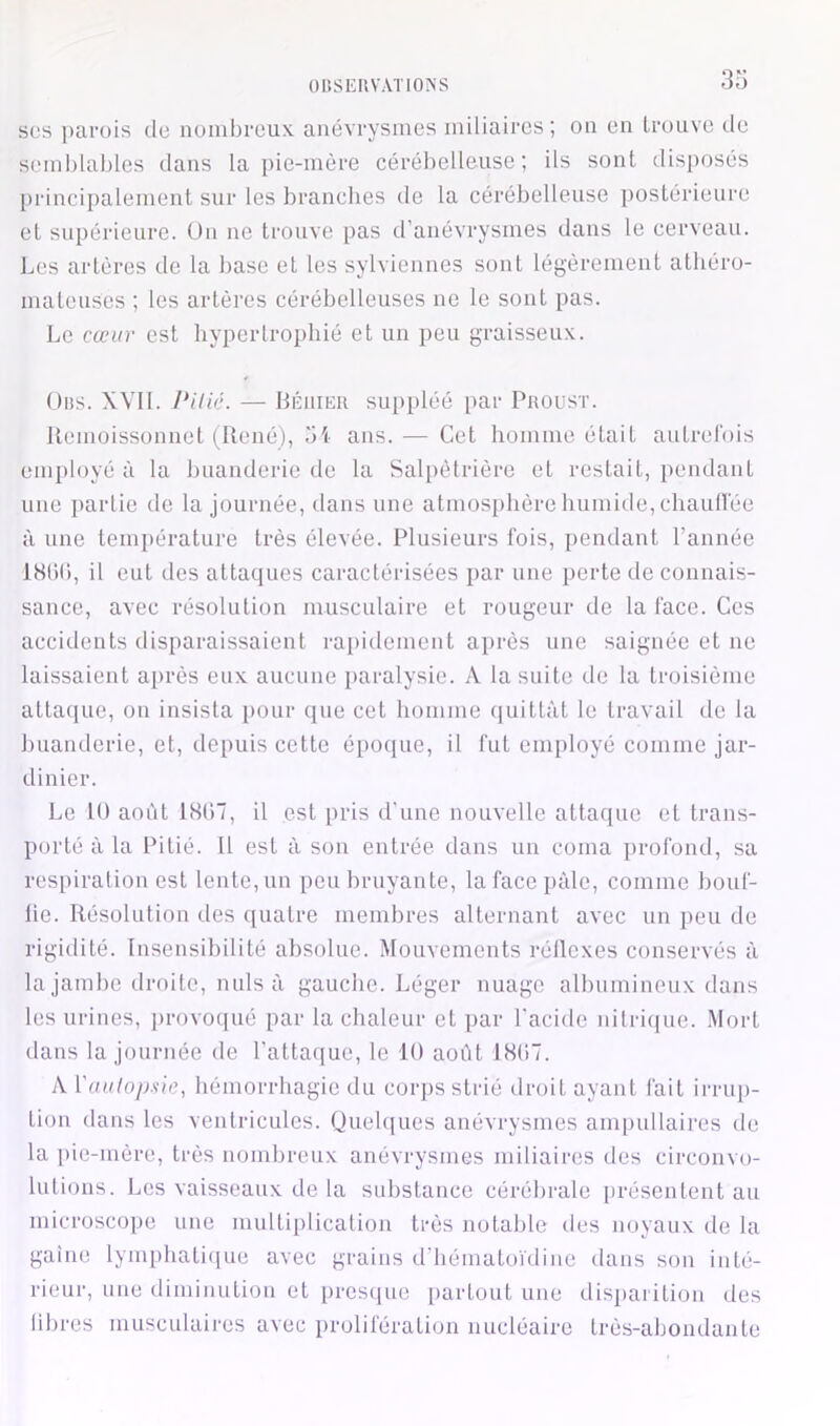 3o ses parois de nombreux, anévrysmes miliaires; on en trouve de semblables dans la pie-mère cérébelleuse; ils sont disposés principalement sur les branches de la cérébelleuse postérieure et supérieure, ün ne trouve pas d’anévrysmes dans le cerveau. Les artères de la base et les sylviennes sont légèrement athéro- mateuses ; les artères cérébelleuses ne le sont pas. Le cœur est hypertrophié et un peu graisseux. Obs. XVIl. Pilic. — Héiiikr suppléé par Proust. lleuioissonnet tRené), .'i'< ans. — Cet homme était autrel'ois employé à la huanderie de la Salpétrière et restait, pendant une partie de la journée, dans une atmosphère humide, chaullee à une temjiérature très élevée. Plusieurs fois, pendant l’année 18()(), il eut des attaques caractérisées par une perte de connais- sance, avec résolution musculaire et rougeur de la lace. Ces accidents disparaissaient rapidement après une saignée et ne laissaient après eux. aucune paralysie. A la suite de la troisième attacjue, on insista pour que cet homme quittât le travail de la buanderie, et, depuis cette époque, il fut employé comme jar- dinier. Le 10 août 18(17, il est pris d'une nouvelle attaque et trans- porté à la Pitié. Il est à son entrée dans un coma profond, sa respiration est lente, un peu bruyante, lafacejiàle, comme bouf- lie. Résolution des ([uatre membres alternant avec un peu de rigidité. Insensibilité absolue. Mouvements réllcxes conservés à la jambe droite, nuis à gauche. Léger nuage albumineux dans les urines, provoqué par la chaleur et par l'acide nitrique. Mort dans la journée de l’attaque, le 10 août 18(17. A ['aiilop.sie, hémorrhagie du corps strié droit ayant fait irrup- tion dans les ventricules. (Quelques anévrysmes ampullaires de la pie-mère, très nombreux anévrysmes miliaires des circonvo- lutions. Les vaisseaux de la substance cérébrale présentent au microscope une multiiilication très notable des noyaux de la gaine lymi)hati([ue avec grains d'bématoïdine dans son inté- rieur, une diminution et presejue partout une disparition des libres musculaires avec prolifération nucléaire très-abondante