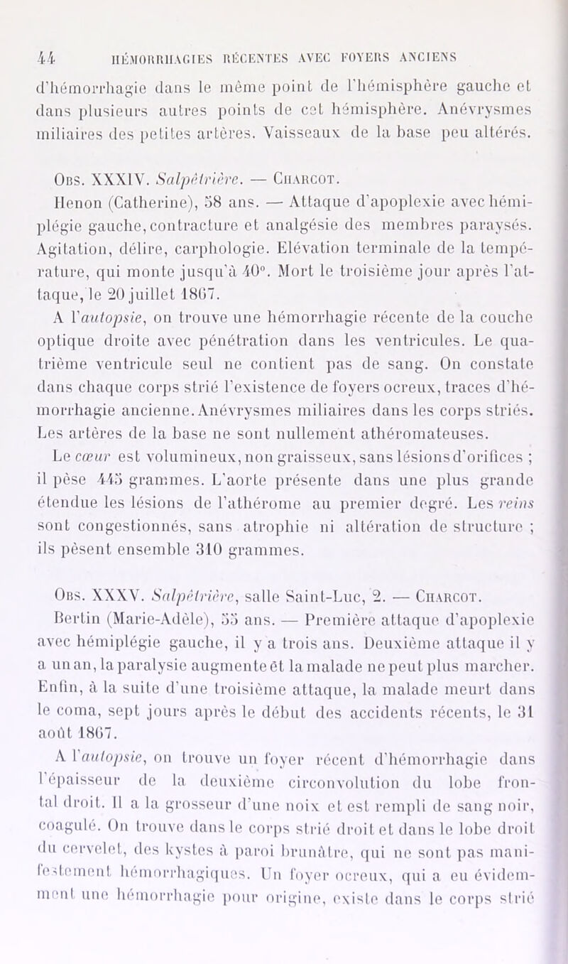 d’hémoiThagio dans le même point de 1 hémisphère gauche et dans plusieurs autres points de cot hémisphère. Anévrysmes miliaires des [letites artères. Vaisseaux de la base peu altérés. Ors. XXXIV. Salpêtrière. — Charcot. llenon (Catherine), 38 ans. — Attaque d’apoplexie avec hémi- plégie gauche,contracture et analgésie des membres paraysés. Agitation, délire, carphologie. Elévation terminale de la tempé- rature, qui monte jusqu’à 4Ü. Mort le troisième jour après l’at- taque, le 20 juillet 1807. A Vautopsie, on trouve une hémorrhagie récente de la couche optique droite avec pénétration dans les ventricules. Le qua- trième ventricule seul ne contient pas de sang. On constate dans chaque coiqis strié l’existence de foyers ocreux, traces d’hé- morrhagie ancienne. Anévrysmes miliaires dans les corps striés. Les artères de la base ne sont nullement athéromateuses. La cœur est volumineux, non graisseux, sans lésionsd’orilîces ; il pèse 443 grammes. L’aorte présente dans une plus grande étendue les lésions de l’athérome au premier degré. Les reins sont congestionnés, sans atrophie ni altération de siructuro ; ils pèsent ensemble 310 grammes. Ors. XXXV. Salpêtrière^ salle Saint-Luc, 2. — Charcot. Bertin (Marie-Adèle), 33 ans. — Première attaque d’apoplexie avec hémiplégie gauche, il y a trois ans. Deuxième attaque il y a unau, la paralysie augmente et la malade ne peut plus marcher. Enfin, à la suite d’une troisième attaque, la malade meurt dans le coma, sept jours après le début des accidents récents, le 31 aoiU 1807. A. \ autopsie, on trouve un foyer récent d’hémorrhagie dans 1 épaisseur de la deuxième circonvolution du lobe fron- tal droit. Il a la grosseur d’une noix et est rempli de sang noir, coagulé. On trouve dans le corps strié droit et dans le lobe droit du cervelet, des Icystes à paroi lirunàlre, ((ui ne sont pas mani- h>il,ement liemorrhagi(|ues. Un foyer ocreux, qui a eu évidem- menl une hémorrhagie pour origine, ('xisle dans le corps sirié