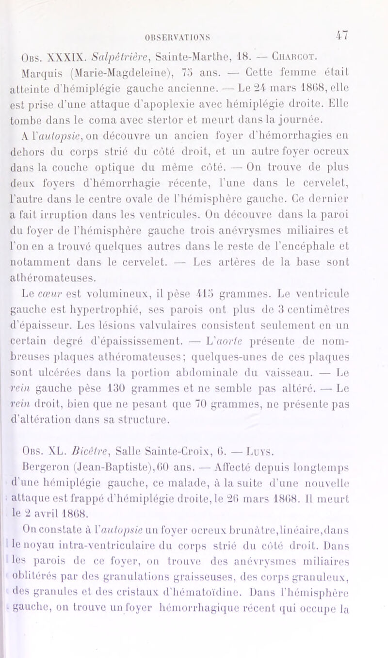 (3»s. XXXIX. Salpêlri(}re, Sainto-Marllie, IH. — Charcot. Marquis (Marie-Magdeleine), 7.') ans. — Cette l'einme était atteinte d'hémiplégie gauche ancienne. — Le ü mars 18()<S,elle est i>rise d’une attaque irapoi>lexie avec hémiplégie droite. Elle tombe dans le coma avec sterlor et meurt dans la journée. Waulopsie, on découvre un ancien foyer d’hémorrhagies en dehors du corps strié du coté droit, et un autre foyer ocreux dans la couche optique du même côté. — ün trouve de plus deux foyers d'hémorrhagie récente, l’une dans le cervelet, l’autre dans le centre ovale de riiémisphère gauche. Ce dernier a fait irruption dans les ventricules. Un découvre dans la paroi du foyer de rhémis[)hère gauche trois anévrysmes miliaires et l’on en a trouvé (juehpies autres dans le reste de l’encéphale et notamment dans le cervelet. — Les artères de la hase sont athéromateuses. Le crt'ur est volumineux, il pèse 4L') grammes. Le venti'icule gauche est hypertrophié, ses ]>arois ont i)lus de dcenlimèlres d’épaisseur. Les lésions valvulaires consistent seulement en un certain degré d’épaississement. — L’uor/e présente de nom- breuses placjues athéromateuses; (luehpies-unes de ces plaques sont ulcérées dans la portion abdominale du vaisseau. — Le rein gauche pèse 130 grammes et ne semble pas altéré. — Le rein droit, bien que ne pesant cpie 70 grammes, ne présente pas d’altération dans sa structure. Ors. XL. liiC(Ure, Salle Sainte-Croix, 0. — Lovs. bergerou (Jean-Baptiste),00 ans. — All'ecté depuis longtemps d’une bémiplégie gauche, ce malade, à la suite d’une nouvelle attacpie est frapi>é d’hémiplégie droite, le ;20 mars 1808. 11 meurt le 2 avril 1808. On constate à ïanlopsie un foyer ocreux brunâtre,linéaire,dans I le noyau intra-venlriculaire du corps strié du c(’>té droit. Dans I les parois d(s ce foyer, ou trouve des anévrysmes miliaires oblitérés par des granulations graisseuses, des coiq)s granuleux, des granules et des cristaux d’hématoïdine. Dans l’hémisphère - gaucho, on trouve un foyer hémorrhagi<iue récent (|ui occupe la