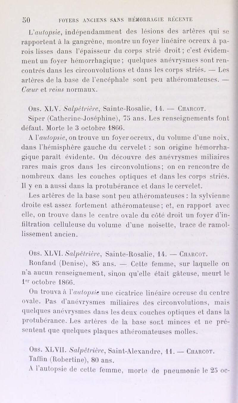 L'auiopsie, indépendamment des lésions des artères qui se rapportent à la gangrène, montre un foyer linéaire ocreux à pa- rois lisses dans l’épaisseur du corps strié droit ; c'est évidem- ment un foyer hémorrhagique; quelques anévrysmes sont ren- contrés dans les circonvolutions et dans les corps striés. — Les artères de la base de l’encéphale sont peu athéromateuses. — Cœur et reins iTormaux. Obs. XLV. Salpêtrière, Sainte-Rosalie, li. — CnARCOT. Siper (Catherine-Joséphine), 75 ans. Les renseignements font défaut. Morte le 3 octobre 1806. A Vautopsie, on trouve un foyer ocreux, du volume d’une noix, dans l’hémisphère gauche du cervelet : son origine hémorrha- gique paraît évidente. On découvre des anévrysmes miliaires rares mais gros dans les circonvolutions; on en rencontre de nombreux dans les coucbes optiques et dans les corps striés. Il y en a aussi dans la protubérance et dans le cervelet. Les artères de la base sont peu athéromateuses : la sylvienno droite est assez fortement athéromateuse; et, en rapport avec elle, on trouve dans le centre ovale du côté droit un foyer d’in- filtration celluleuse du volume d’une noisette, trace de ramol- lissement ancien. ^ Obs. XLVI. Salpêtrière, Sainte-Rosalie, 14. — CnARCOT. Ronfand (Denise), 83 ans. — Cette femme, sur laquelle on n’a aucun renseignement, sinon qu’elle était gâteuse, meurt le R'' octobre 1800. On trouva à Vautopsie une cicatrice linéaire ocreuse du centre ovale. Pas d’anévrysmes miliaires des circonvolutions, mais ([uelques anévrysmes dans les deux coucbes optiques et dans la protubérance. Les artères de la base sont minces et ne pré- sentent que quelques plaques athéromateuses molles. Obs. XLVII. Salpêtrière, Saint-Alexandre, II. — Charcot. laffin (Robertine), 80 ans. A 1 autopsie de cette femme, morte de pneumonie le 25 oc-