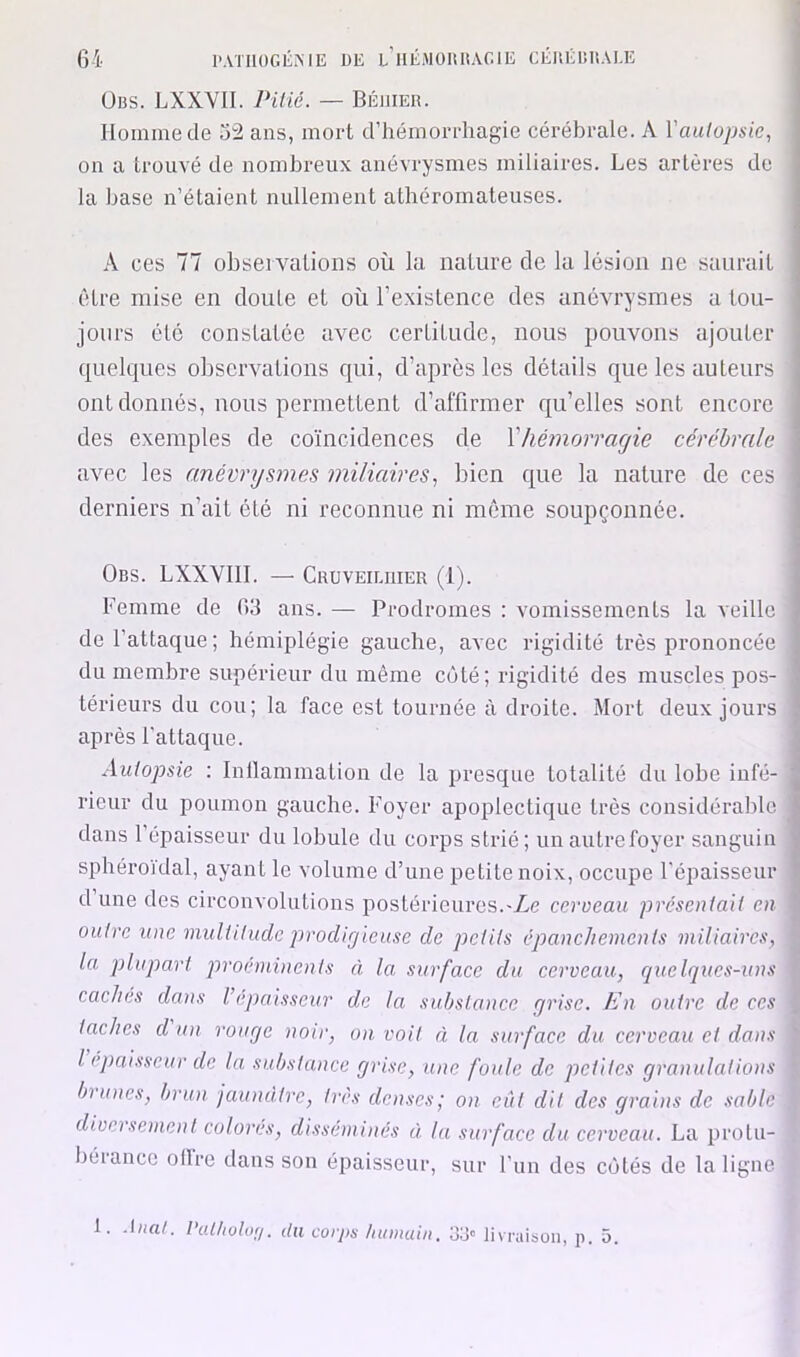 ÜBS. LXXVII. Pitié. — BÉllIER. Homme de 32 ans, mort d’hémorrhagie cérébrale. A Vautopsie, on a trouvé de nombreux anévrysmes miliaires. Les artères de la base n’étaient nullement athéromateuses. A ces 77 observations où la nature de la lésion ne saurait être mise en cloute et où l’existence des anévrysmes a tou- jours été constatée avec certitude, nous pouvons ajouter (pekiues observations cjui, d’après les détails que les auteurs ont donnés, nous permettent d’affirmer c[u’elles sont encore des exemptes de coïncidences de Vhémorragie cérébrale aAmc les anévrysmes miliaires.! bien cjue la nature de ces derniers n’ait été ni reconnue ni luême soupçonnée. Obs. LXXVlll. — Cruveiliiier (1). Femme de 63 ans. — Prodromes : vomissements la veille de l’attaque; hémiplégie gauche, avec rigidité très prononcée du membre supérieur du même côté; rigidité des muscles pos- térieurs du cou; la face est tournée à droite. Mort deux jours après l’attaque. Autopsie : Inllammation de la presque totalité du lobe infé- rieur du poumon gauche. Foyer apoplectique très considérable dans l’épaisseur du lobule du corps strié; un autre foyer sanguin sphéroidal, ayant le volume d’une petite noix, occupe l’épaisseur dune des circonvolutions postérieures.-Ze ccroeau présentait en outre une multitude prodigieuse de petits épanchements miliaires, la plupart proéminents à la, surface du cerveau, quelques-uns caches dans l’épaisseur de la substance grise. En outre de ces taches d un rouge noir, on. voit à la surface du cerveau et daiis l épaisseur de la substance grise, une foule de petites granulations bûmes, brun jaunâtre, très denses; o>i eût dit des grains de sable diversement colores, disséminés à la surface du cerveau. La protu- béiance ollre dans son épaisseur, sur Fun des côtés de la ligne 1. l’attiotur/. du corjis /unmiiii. oo' livraison, p. 5.