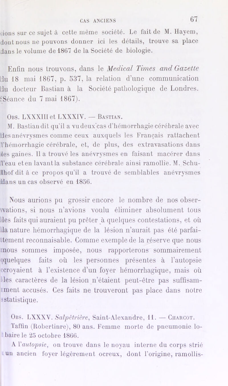 CAS AISClEiSS dons sur ce sujet à cette même société. Le fait de M. Hayem, dont nous ne pouvons donner ici les détails, trouve sa place dans le volume de 1807 de la Société de biologie. Enfin nous trouvons, dans le Medical Times and Gazette IJu 18 mai 1867, p. 537, la relation d’une communication liu docteur llastian à la Société pathologique de Londres, ïSéance du 7 mai 1867). Obs. LXXXIlIet LXXXIV. — Basti.an. M. Bastian dit qu’il a vudeux'cas d'hémorrhagie cérébrale avec Ides anévrysmes comme ceux auxquels les Français rattachent l’hémorrhagie cérébrale, et, de plus, des extravasations dans lies gaines. 11 a trouvé les anévrysmes en faisant macérer dans iVeau eten lavant la substance cérébrale ainsi ramollie. M. Schu- llhofditàce propos qu’il a trouvé de semblables anévrysmes ildans un cas observé en 1850. Nous aurions pu grossir encore le nombre de nos obser- wations, si nous n’avions voulu éliminer absolument tous Ides faits qui auraient pu prêter à quelques contestations, et où Ida nature hémorrhagique de la lésion n’aurait pas été parfai- Itement reconnaisable. Comme exemple de la réserve que nous mous sommes imposée, nous rapporterons sommairement '[quelques laits où tes personnes présentes à l’autopsie ccroyaient h l’existence d’un foyer hémorrhagique, mais où |lles caractères de la lésion n’étaient peut-être pas suffisam- jrment accusés. Ces faits ne trouveront pas place dans notre iS statistique. Obs. LXXXV. Salpâtriàre^ Saint-Alexandre, 11. — Charcot. Taflin (Robertinre), 8ü ans. Femme morte de pneumonie lo- ' baire le 25 octobre 18(J(i. A y autopsie, on trouve dans le noyau interne du corps strié Lun ancien foyer légèrement ocreux, dont l’origine, ramollis-