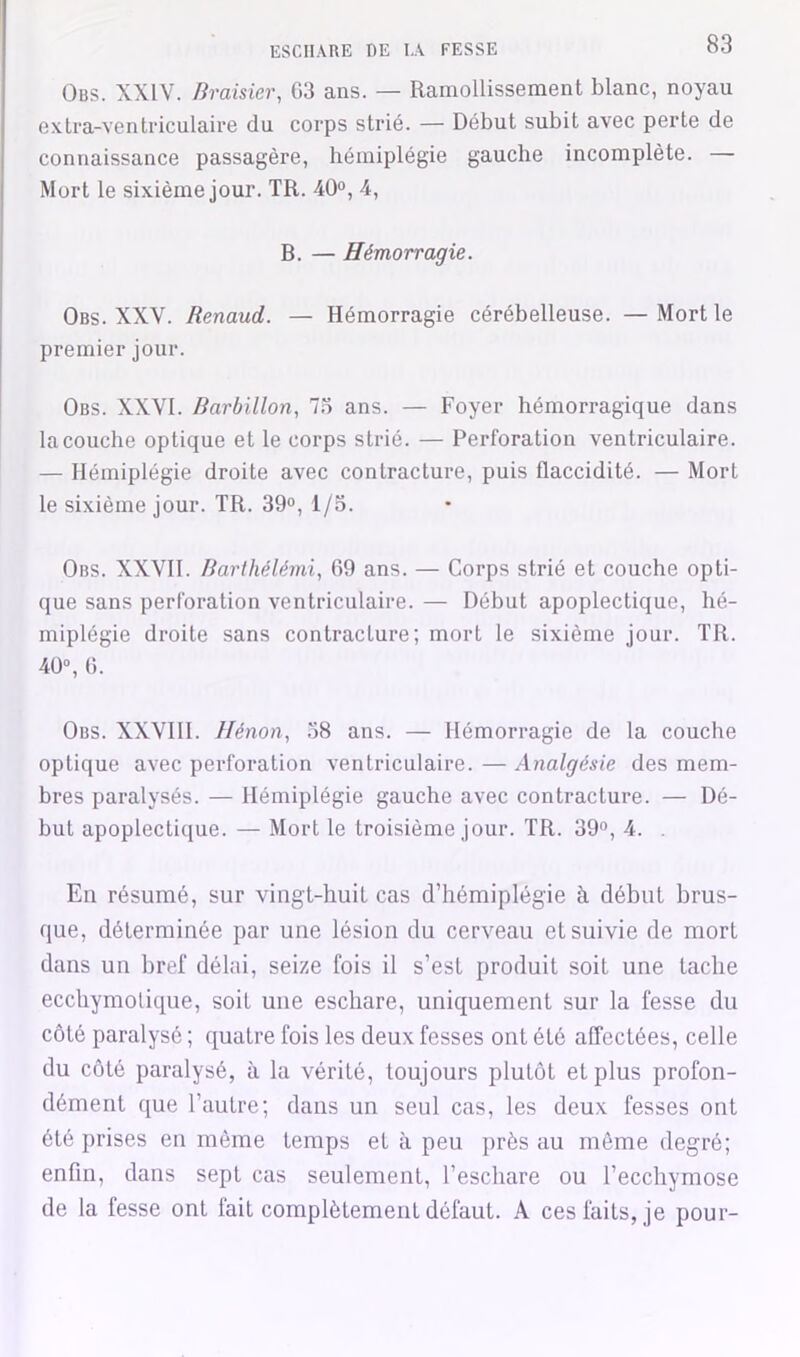 Obs. XXIV. Bramer, 03 ans. — Ramollissement blanc, noyau exlra-venti-iculaire du corps strié. — Début subit avec perte de connaissance passagère, hémiplégie gauche incomplète. — Mort le sixième jour. TR. 40», 4, B. — Hémorragie. Obs. XXV. Renaud. — Hémorragie cérébelleuse. — Mort le premier jour. Obs. XXVI. Barbillon, 7.3 ans. — Foyer hémorragique dans la couche optique et le corps strié. — Perforation ventriculaire. — Hémiplégie droite avec contracture, puis flaccidité. — Mort le sixième jour. TR. 39°, 1/3. Obs. XXVII. Barthélémi, 69 ans. — Corps strié et couche opti- que sans perforation ventriculaire. — Début apoplectique, hé- miplégie droite sans contracture; mort le sixième jour. TR. 4Ü“, 0. Obs. XXVIII. Hénon, 38 ans. — Hémorragie de la couche optique avec perforation ventriculaire. — Analgésie des mem- bres paralysés. — Hémiplégie gauche avec contracture. — Dé- but apoplectique. — Mort le troisième jour. TR. 39”, 4. . En résumé, sur vingt-huit cas d’hémiplégie à début brus- que, déterminée par une lésion du cerveau et suivie de mort dans un bref délai, seize fois il s’est produit soit une tache eccliymolique, soit une eschare, uniquement sur la fesse du côté paralysé ; quatre fois les deux fesses ont été affectées, celle du côté paralysé, à la vérité, toujours plutôt et plus profon- dément que l’autre; dans un seul cas, les deux fesses ont été prises en même temps et à peu près au môme degré; enfin, dans sept cas seulement, l’eschare ou l’ecchymose de la fesse ont fait complètement défaut. A ces faits, je pour-