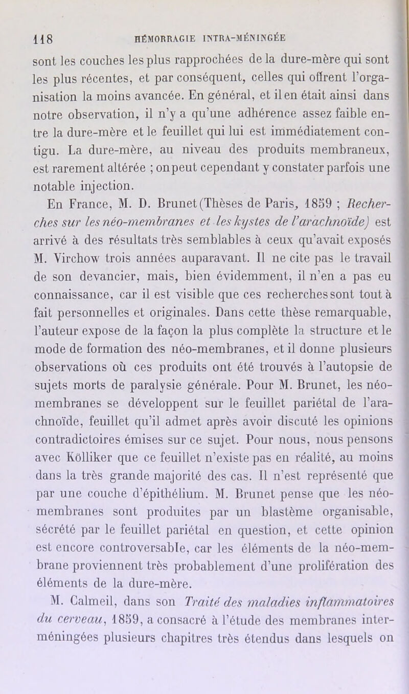 sont les couches les plus rapprochées de la dure-mère qui sont les plus récentes, et par conséquent, celles qui olïrent l’orga- nisation la moins avancée. En général, et il en était ainsi dans notre observation, il n’y a qu’une adhérence assez faible en- tre la dure-mère et le feuillet qui lui est immédiatement con- tigu. La dure-mère, au niveau des produits membraneux, est rarement altérée ; onpeut cependant y constater parfois une notable injection. En France, M. D. Brunet (Thèses de Paris, 18S9 ; Recher- ches sur les néo-membranes et les kystes de Varachnoïde) est arrivé à des résultats très semblables à ceux qu’avait exposés M. Virchow trois années auparavant. Il ne cite pas le travail de son devancier, mais, bien évidemment, il n’en a pas eu connaissance, car il est visible que ces recherches sont tout à fait personnelles et originales. Dans cette thèse remarquable, l’auteur expose de la façon la plus complète la structure et le mode de formation des néo-membranes, et il donne plusieurs observations où ces produits ont été trouvés à l’autopsie de sujets morts de paralysie générale. Pour M. Brunet, les néo- membranes se développent sur le feuillet pariétal de l’ara- chnoïde, feuillet qu’il admet après avoir discuté les opinions contradictoires émises sur ce sujet. Pour nous, nous pensons avec Kôlliker que ce feuillet n’existe pas en réalité, au moins dans la très grande majorité des cas. Il n’est représenté que par une couche d’épithélium. M. Brunet pense que les néo- membranes sont produites par un blastème organisable, sécrété par le feuillet pariétal en question, et cette opinion est encore controversable, car les éléments de la néo-mem- brane proviennent très probablement d’une prolifération des éléments de la dure-mère. M. Calmeil, dans son Traité des maladies inflammatoires du cerveau^ 18S9, a consacré à l’étude des membranes inter- méningées plusieurs chapitres très étendus dans lesquels on