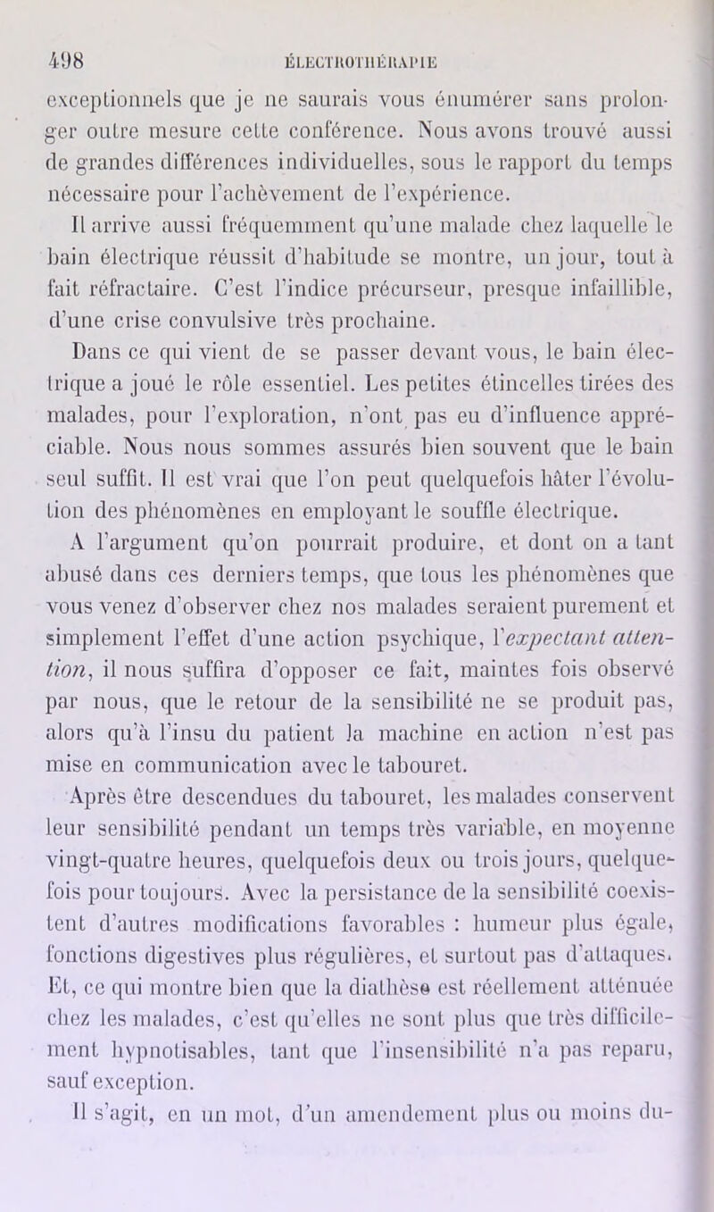 cxcepLioimels que je ne saurais vous énumérer sans prolon- ger outre mesure celte conférence. Nous avons trouvé aussi de grandes différences individuelles, sous le rapport du temps nécessaire pour raclièvement de l’expérience. Il arrive aussi fréquemment qu’une malade chez laquelle le bain électrique réussit d’iiabitude se montre, un jour, tout à fait réfractaire. C’est l’indice précurseur, presque infaillible, d’une crise convulsive très prochaine. Dans ce qui vient de se passer devant vous, le bain élec- Irique a joué le rôle essentiel. Les petites étincelles tirées des malades, pour l’exploration, n’ont pas eu d’influence appré- ciable. Nous nous sommes assurés bien souvent que le bain seul suffit. Il est vrai que l’on peut c[uelquefois hâter l’évolu- tion des phénomènes en employant le souffle électrique. A l’argument qu’on pourrait produire, et dont on a tant abusé dans ces derniers temps, que tous les phénomènes que vous venez d’observer chez nos malades seraient purement et simplement l’effet d’une action psychique, Vexpectcmt allen- lion^ il nous suffira d’opposer ce fait, maintes fois observé par nous, que le retour de la sensibilité ne se produit pas, alors qu’à l’insu du patient la machine en action n’est pas mise en communication avec le tabouret. Après être descendues du tabouret, les malades conservent leur sensibilité pendant un temps très variable, en moyenne vingt-quatre heures, quelquefois deux ou trois jours, quelque- fois pour toujours. Avec la persistance de la sensibilité coexis- tent d’autres modifications favorables : humeur plus égale, fonctions digestives plus régulières, et surtout pas d'attaques. Kt, ce qui montre bien que la diathèse est réellement atténuée chez les malades, c’est qu’elles ne sont plus que très difficile- ment hypnotisables, tant que l’insensibilité n’a pas reparu, sauf exception. 11 s’agit, en un mot, d\in amendement i)his ou moins du-