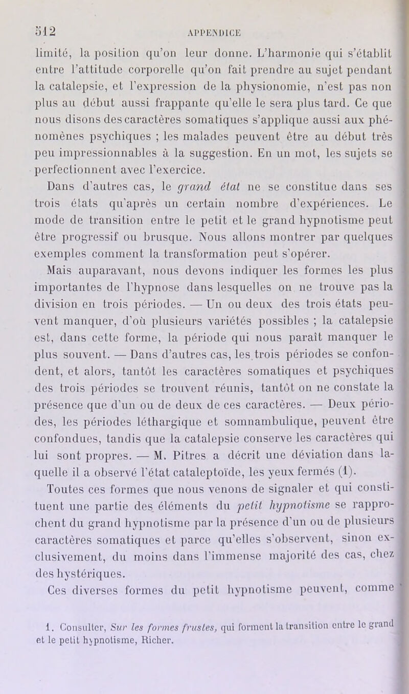 AH’EISDICE ol2 limité, la position qu’on leur donne. L’harmonie qui s’établit entre l’attitude corporelle qu’on l'ait prendre au sujet pendant la catalepsie, et l’expression de la physionomie, n’est pas non plus au début aussi frappante qu’elle le sera plus tard. Ce que nous disons des caractères somatiques s’applique aussi aux phé- nomènes psychiques ; les malades peuvent être au début très peu impressionnables à la suggestion. En un mot, les sujets se perfectionnent avec l’exercice. Dans d’autres cas, le grand état ne se constitue dans ses trois états qu’après un certain nombre d’expériences. Le mode de transition entre le petit et le grand hypnotisme peut être progressif ou brusque. Nous allons montrer par quelques exemples comment la transformation peut s’opérer. Mais auparavant, nous devons indiquer les formes les plus importantes de l’hypnose dans lesquelles on ne trouve pas la division en trois périodes. — Un ou deux des trois états peu- vent manquer, d’où plusieurs variétés possibles ; la catalepsie est, dans cette forme, la période qui nous paraît manquer le plus souvent. — Dans d’autres cas, les,trois périodes se confon- dent, et alors, tantôt les caractères somatiques et psychiques des trois périodes se trouvent réunis, tantôt on ne constate la présence que d’un ou de deux de ces caractères. — Deux pério- des, les périodes léthargique et somnambulique, peuvent être confondues, tandis que la catalepsie conserve les caractères qui lui sont propres. — M. Pitres a décrit une déviation dans la- quelle il a observé l’état catalepto'ide, les yeux fermés (1). Toutes ces formes que nous venons de signaler et qui consti- tuent une partie des, éléments du petit hypnotisme se rappro- chent du grand hypnotisme par la présence d’un ou de plusieurs caractères somatiques et parce qu’elles s’observent, sinon ex- clusivement, du moins dans l’immense majorité des cas, chez des hystériques. Ces diverses formes du petit hypnotisme peuvent, comme 1. Consulter, Sur les formes frustes, qui forment la Iransilioii entre le grand et le petit hypnotisme, Richer.