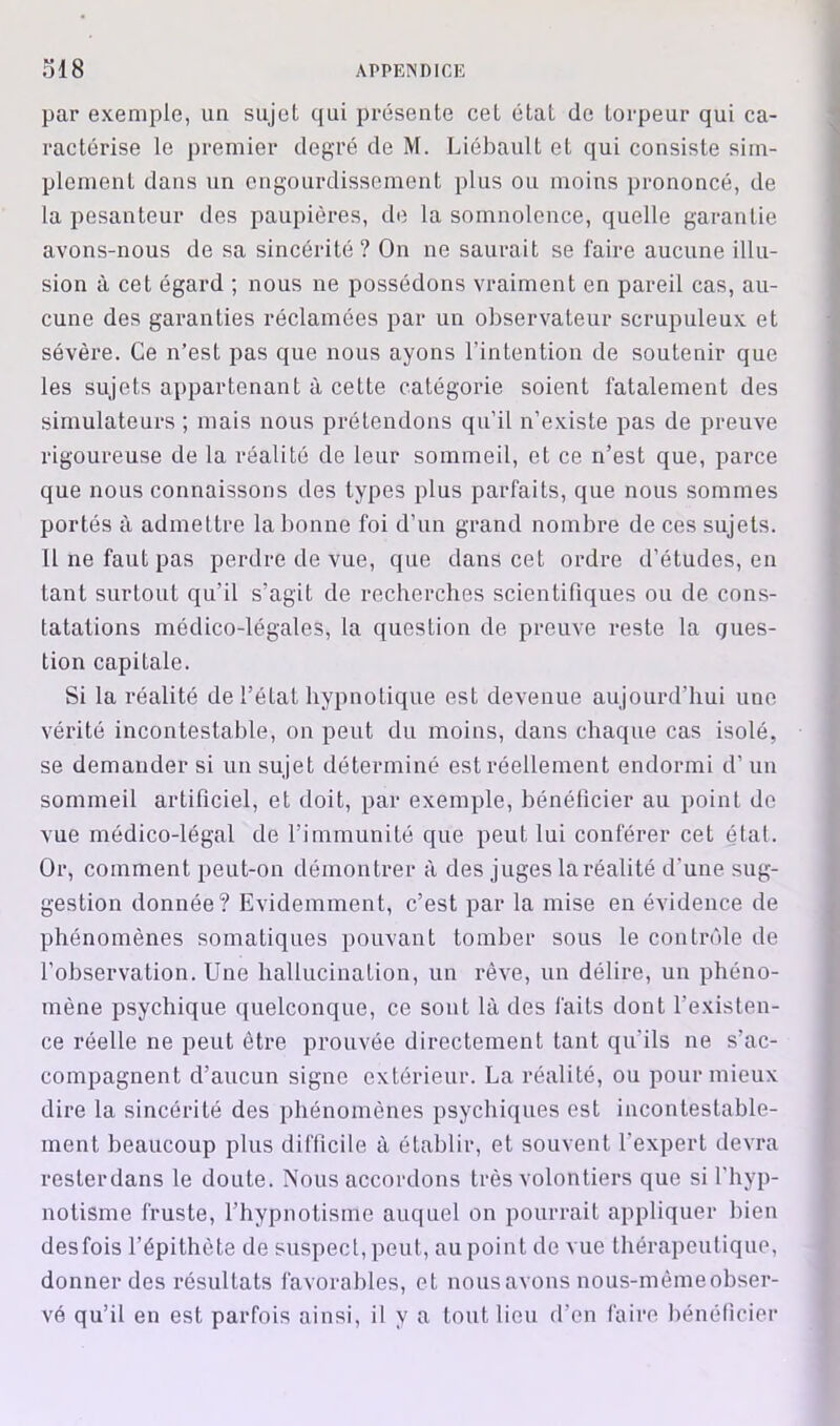 par exemple, un sujet qui présente cet état de torpeur qui ca- ractérise le premier degré de M. Liébault et qui consiste sim- plement dans un engourdissement plus ou moins prononcé, de la pesanteur des paupières, de la somnolence, quelle garantie avons-nous de sa sincérité ? On ne saurait se faire aucune illu- sion à cet égard ; nous ne possédons vraiment en pareil cas, au- cune des garanties réclamées par un observateur scrupuleux et sévère. Ce n’est pas que nous ayons l’intention de soutenir que les sujets appartenant à cette catégorie soient fatalement des simulateurs ; mais nous prétendons qu’il n’existe pas de preuve rigoureuse de la réalité de leur sommeil, et ce n’est que, parce que nous connaissons des types plus parfaits, que nous sommes portés à admettre la bonne foi d’un grand nombre de ces sujets. Il ne faut pas perdre de vue, que dans cet ordre d’études, en tant surtout qu’il s’agit de recherches scientifiques ou de cons- tatations médico-légales, la question de preuve reste la ques- tion capitale. Si la réalité de l’état hypnotique est devenue aujourd’hui une vérité incontestable, on peut du moins, dans chaque cas isolé, se demander si un sujet déterminé est réellement endormi d’un sommeil artificiel, et doit, par exemple, bénéficier au point de vue médico-légal de l’immunité que peut lui conférer cet étal. Or, comment peut-on démontrer à des juges la réalité d'une sug- gestion donnée? Evidemment, c’est par la mise en évidence de phénomènes somatiques pouvant tomber sous le contrôle de l’observation. Une hallucination, un rêve, un délire, un phéno- mène psychique ([uelconqiie, ce sont là des faits dont l’existen- ce réelle ne peut être prouvée directement tant qu’ils ne s’ac- compagnent d’aucun signe extérieur. La réalité, ou pour mieux dire la sincérité des phénomènes psychiques est incontestable- ment beaucoup plus difficile à établir, et souvent l’expert devra resterdans le doute. Nous accordons très volontiers que si l’hyp- notisme fruste, l’hypnotisme auquel on pourrait appliquer bien desfois l’épithète de suspect, peut, au point de vue thérapeutique, donner des résultats favorables, et noiisavons nous-mèmeobser- vé qu’il en est parfois ainsi, il y a tout lieu d’en faire bénéticier