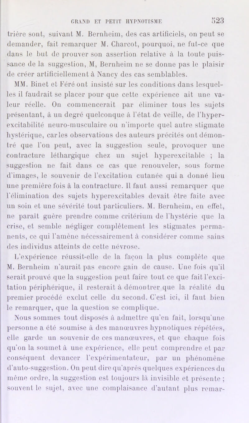 trière sont, suivant M. Bernheim, des cas artificiels, on peut se demander, fait remarquer M. Charcot, pourquoi, ne fut-ce que dans le but de prouver son assertion relative à la toute puis- sance de la suggestion, M, Bernheim ne se donne pas le plaisir de créer artificiellement à Nancy des cas semblables. MM. Binet et Féré ont insisté sur les conditions dans lesquel- les il faudrait se placer pour que cette expérience ait une va- leur réelle. On commencerait par éliminer tous les sujets présentant, à un degré quelconque à l’état de veille, de l’hyper- excitahilité neuro-musculaire ou n'importe quel autre stigmate hystérique, caries observations des auteurs précités ont démon- tré que l'on peut, avec la suggestion seule, provoquer une contracture léthargique chez un sujet hyperexcitahle ; la suggestion ne fait dans ce cas que renouveler, sous forme d’images, le souvenir de l’e-xcitation cutanée qui a donné lieu une première fois ii la contracture. 11 faut aussi remarquer (jue l’élimination des sujets hyperexcitahles devait être faite avec un soin et une sévérité tout particuliers. .M. Bernheim, en effet, ne parait guère prendre comme critérium de l’hystérie (jue la crise, et semble négliger complètement les stigmates perma- nents, ce qui l’amène nécessairement à considérer comme sains des individus atteints de cette névrose. L’expérience réussit-elle de la façon la plus com[)lète (|uc M. Bernheim n’aurait pas encore gain de cause. Une fois ([u’il serait prouvé que la suggestion [)Out faire tout ce que fait l’exci- tation périphérique, il resterait à démontrer que la réalité du ])remier procédé exclut celle du second. C'est ici, il faut bien le remarquer, que la question .se complique. Nous sommes tout disposés à admettre qu’en fait, lorsqu'une personne a été soumise à des manœuvres hypnotiques répétées, elle garde un souvenir de ces manœuvres, et que chaque fois qu’on la soumet à une expérience, elle peut comprendre et par conséquent devancer l’expérimentateur, par un phénomène d’auto-suggestion. On peut direqu’ajirès quehjues expériences du mémo ordre, la suggestion est toujours là invisible et présente ; souvent le sujet, avec une com|)laisance d’autant plus remar-