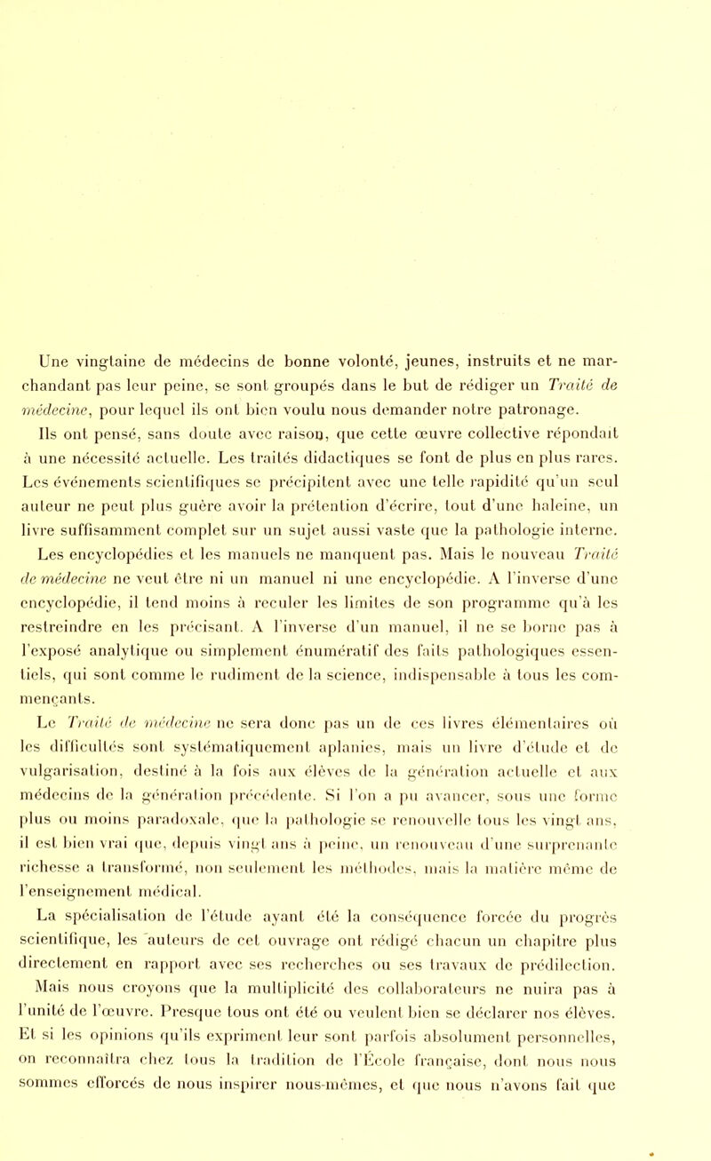 Une vingtaine de médecins de bonne volonté, jeunes, instruits et ne mar- chandant pas leur peine, se sont groupés dans le but de rédiger un Traité de médecine, pour lequel ils ont bien voulu nous demander notre patronage. Ils ont pensé, sans doute avec raison, que cette œuvre collective répondait à une nécessité actuelle. Les traités didactiques se font de plus en plus rares. Les événements scientifiques se précipitent avec une telle rapidité qu’un seul auteur ne peut plus guère avoir la prétention d’écrire, tout d’une haleine, un livre suffisamment Complet sur un sujet aussi vaste que la pathologie interne. Les encyclopédies et les manuels ne manquent pas. Mais le nouveau Traité de médecine ne veut être ni un manuel ni une encyclopédie. A l’inverse d’une encyclopédie, il tend moins à reculer les limites de son programme qu’à les restreindre en les précisant. A l’inverse d’un manuel, il ne se borne pas à l’exposé analytique ou simplement énumératif des faits pathologiques essen- tiels, qui sont comme le rudiment de la science, indispensable à tous les com- mençants. Le Traité de médecine ne sera donc pas un de ces livres élémentaires où les difficultés sont systématiquement aplanies, mais un livre d’étude et de vulgarisation, destiné à la fois aux élèves de la génération actuelle et aux médecins de la génération précédente. Si l’on a pu avancer, sous une forme plus ou moins paradoxale, que la pathologie se renouvelle tous les vingt ans, il est bien vrai que, depuis vingt ans à peine, un renouveau d’une surprenante richesse a transformé, non seulement les méthodes, mais la matière même de l’enseignement médical. La spécialisation de l’étude ayant été la conséquence forcée du progrès scientifique, les auteurs de cet ouvrage ont rédigé chacun un chapitre plus directement en rapport avec ses recherches ou ses travaux de prédilection. Mais nous croyons que la multiplicité des collaborateurs ne nuira pas à l’unité de l’œuvre. Presque tous ont été ou veulent bien se déclarer nos élèves. Et si les opinions qu’ils expriment leur sont parfois absolument personnelles, on reconnaîtra chez tous la tradition de l’École française, dont nous nous sommes efforcés de nous inspirer nous-mêmes, et que nous n’avons fait que