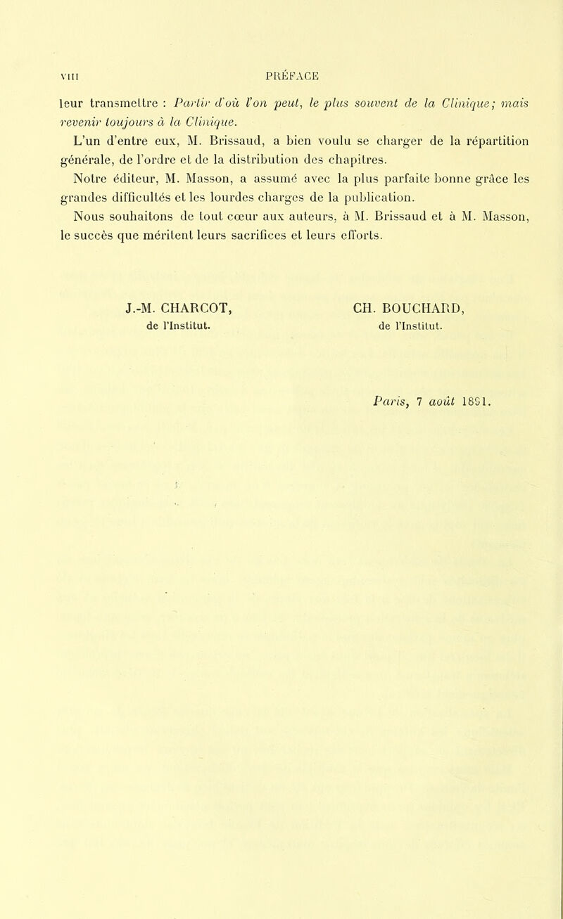 VIII PRÉFACE leur transmettre : Partir d'où l’on peut, le plus souvent de la Clinique; mais revenir toujours à la Clinique. L’un d’entre eux, M. Brissaud, a bien voulu se charger de la répartition générale, de l’ordre et de la distribution des chapitres. Notre éditeur, M. Masson, a assumé avec la plus parfaite bonne grâce les grandes difficultés et les lourdes charges de la publication. Nous souhaitons de tout cœur aux auteurs, à M. Brissaud et à M. Masson, le succès que méritent leurs sacrifices et leurs efforts. J.-M. CHABCOT, de l’Institut. CH. BOUCHARD, de l’Institut. Paris, 7 août 18S1.