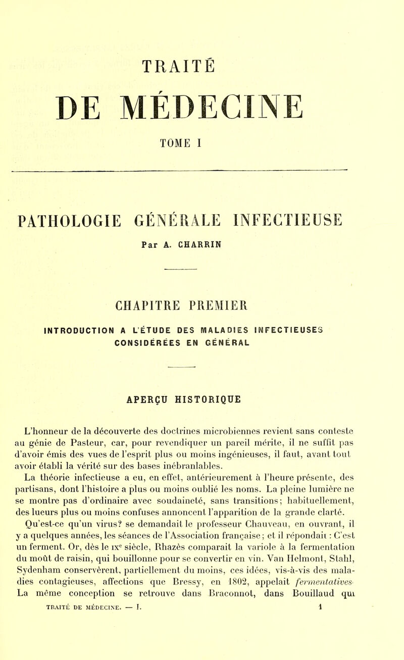 DE MÉDECINE TOME I PATHOLOGIE GÉNÉRALE INFECTIEUSE Par A. CHARRIN CHAPITRE PREMIER INTRODUCTION A LÉTUDE DES MALADIES INFECTIEUSES CONSIDÉRÉES EN GÉNÉRAL APERÇU HISTORIQUE L’honneur de la découverte des doctrines microbiennes revient sans conteste au génie de Pasteur, car, pour revendiquer un pareil mérite, il ne suffit pas d’avoir émis des vues de l’esprit plus ou moins ingénieuses, il faut, avant tout avoir établi la vérité sur des bases inébranlables. La théorie infectieuse a eu, en effet, antérieurement à l’heure présente, des partisans, dont l’histoire a plus ou moins oublié les noms. La pleine lumière ne se montre pas d’ordinaire avec soudaineté, sans transitions; habituellement, des lueurs plus ou moins confuses annoncent l’apparition de la grande clarté. Qu’est-ce qu’un virus? se demandait le professeur Chauveau, en ouvrant, il y a quelques années, les séances de l’Association française; et il répondaii : C’est un ferment. Or, dès le ixe siècle, Rhazès comparait la variole à la fermentation du moût de raisin, qui bouillonne pour se convertir en vin. Van Helmont, Stahl, Sydenham conservèrent, partiellement du moins, ces idées, vis-à-vis des mala- dies contagieuses, affections que Bressy, en 1802, appelait fermentatives• La même conception se retrouve dans Braconnot, dans Bouillaud quL