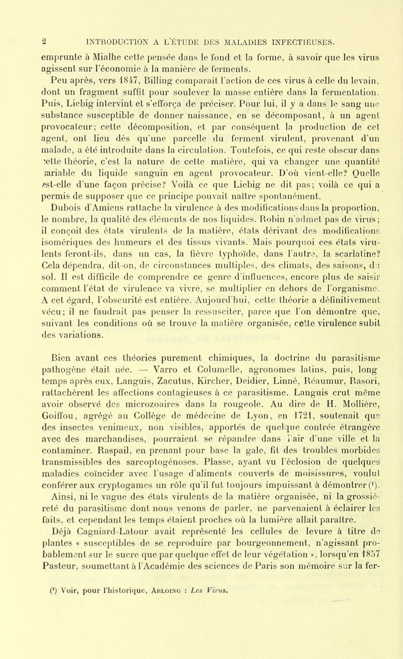 emprunte à Mialhe cette pensée dans le fond et la forme, à savoir que les virus agissent sur l’économie à la manière de ferments. Peu après, vers 1847, Billing comparait l’action de ces virus à celle du levain, dont un fragment suffît pour soulever la masse entière dans la fermentation. Puis, Liebig intervint et s’efforça de préciser. Pour lui, il y a dans le sang une substance susceptible de donner naissance, en se décomposant, à un agent provocateur; cette décomposition, et par conséquent la production de cet agent, ont lieu dès qu’une parcelle du ferment virulent, provenant d’un malade, a été introduite dans la circulation. Toutefois, ce qui reste obscur dans ■jette théorie, c’est la nature de cette matière, qui va changer une quantité tariable du liquide sanguin en agent provocateur. D’où vient-elle? Quelle «st-elle d’une façon précise? Voilà ce que Liebig ne dit pas; voilà ce qui a permis de supposer que ce principe pouvait naître spontanément. Dubois d’Amiens rattache la virulence à des modifications dans la proportion, le nombre, la qualité des éléments de nos liquides. Robin n’admet pas de virus; il conçoit des états virulents de la matière, états dérivant des modifications isomériques des humeurs et des tissus vivants. Mais pourquoi ces états viru- lents feront-ils, dans un cas, la fièvre typhoïde, dans l’autre, la scarlatine? Cela dépendra, dit-on, de circonstances multiples, des climats, des saisons, du sol. Il est difficile de comprendre ce genre d’influences, encore plus de saisir comment l’état de virulence va vivre, se multiplier en dehors de l’organisme. A cet égard, l’obscurité est entière. Aujourd’hui, cette théorie a définitivement vécu; il ne faudrait pas penser la ressusciter, parce que l’on démontre que, suivant les conditions où se trouve la matière organisée, cette virulence subit des variations. Bien avant ces théories purement chimiques, la doctrine du parasitisme pathogène était née. — Varro et Columelle, agronomes latins, puis, long- temps après eux, Languis, Zacutus, Kircher, Deidier, Linné, Réaumur, Rasori, rattachèrent les affections contagieuses à ce parasitisme. Languis crut même avoir observé des microzoaires dans la rougeole. Au dire de H. Mollière, Goiffou, agrégé au Collège de médecine de Lyon, en 1721, soutenait que des insectes venimeux, non visibles, apportés de quelque contrée étrangère avec des marchandises, pourraient se répandre dans i’air d’une ville et la contaminer. Raspail, en prenant pour base la gale, fit des troubles morbides transmissibles des sarcoptogénoses. Plasse, ayant vu l’éclosion de quelques maladies coïncider avec l’usage d’aliments couverts de moisissures, voulut conférer aux cryptogames un rôle qu’il fut toujours impuissant à démontrer (*). Ainsi, ni le vague des états virulents de la matière organisée, ni la grossiè- reté du parasitisme dont nous venons de parler, ne parvenaient à éclairer les faits, et cependant les temps étaient proches où la lumière allait paraître. Déjà Cagniard-Latour avait représenté les cellules de levure à titre de plantes « susceptibles de se reproduire par bourgeonnement, n’agissant pro- bablement sur le sucre que par quelque effet de leur végétation », lorsqu’en 1857 Pasteur, soumettant à l’Académie des sciences de Paris son mémoire sur la fer- (*) Voir, pour l’historique, Arloing : Les Virus.