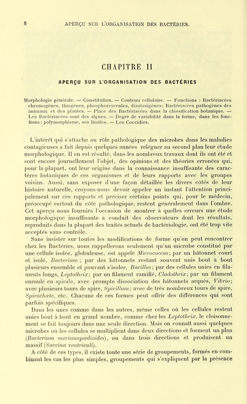 CHAPITRE II APERÇU SUR L’ORGANISATION DES BACTÉRIES Morphologie générale. — Constitution. — Contenu cellulaire. — Fonctions : Bactériacées chromogènes, thiogènes, phosphorescentes, diastasigènes ; Bactériacées pathogènes des animaux et des plantes. — Place des Bactériacées dans la classification botanique. — Les Bactériacées sont des algues. — Degré de variabilité dans la forme, dans les fonc- tions ; polymorphisme, ses limites. — Les Coccidies. . L’intérêt qui s’attache au rôle pathologique des microbes dans les maladies contagieuses a fait depuis quelques années reléguer au second plan leur étude morphologique. Il en est résulté, dans les nombreux travaux dont ils ont été et sont encore journellement l’objet, des opinions et des théories erronées qui, pour la plupart, ont leur origine dans la connaissance insuffisante des carac- tères botaniques de ces organismes et de leurs rapports avec les groupes voisins. Aussi, sans exposer d’une façon détaillée les divers côtés de leur histoire naturelle, croyons-nous devoir appeler un instant l’attention princi- palement sur ces rapports et préciser certains points qui, pour le médecin, préoccupé surtout du côté pathologique, restent généralement dans l’ombre. Cet aperçu nous fournira l’occasion de montrer à quelles erreurs une étude morphologique insuffisante a conduit des observateurs dont les résultats, reproduits dans la plupart des traités actuels de bactériologie, ont été trop vite acceptés sans contrôle. Sans insister sur toutes les modifications de forme qu’on peut rencontrer chez les Bactéries, nous rappellerons seulement qu’un microbe constitué par une cellule isolée, globuleuse, est appelé Micrococcus ; par un bâtonnet court et isolé, Bacterium ; par des bâtonnets restant souvent unis bout à bout plusieurs ensemble et pouvant s’isoler, Bacillus ; par des cellules unies én fila- ments longs, Leptothrix; par un filament ramifié, Cladothrix; par un filament enroulé en spirale, avec prompte dissociation des bâtonnets arqués, Vibrio; avec plusieurs tours de spire, Spirillum; avec de très nombreux tours de spire, Spirochæte, etc. Chacune de ces formes peut offrir des différences qui sont parfois spécifiques. Dans les unes comme dans les autres, même celles où les cellules restent unies bout à bout en grand nombre, comme chez les Leptothrix, le cloisonne- ment se fait toujours dans une seule direction. Mais on connaît aussi quelques microbes où les cellules se multiplient dans deux directions et forment un plan (.Bacterium merismopœdioides), ou dans trois directions et produisent un massif (Sarcina ventriculi). A côté de ces types, il existe toute une série de groupements, formés en com- binant les cas les plus simples, groupements qui s’expliquent par la présence