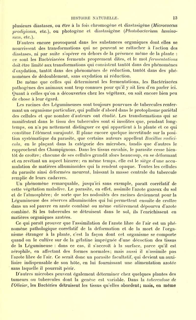 plusieurs diastases, ou être à la fois chromogène et diastasigène (Micrococcus prodigiosus, etc.), ou photogène et diastasigène (Photobacterium lumino- sum, etc.). D’autres encore provoquent dans les substances organiques dont elles se nourrissent des transformations qui ne peuvent se rattacher à l’action des diastases, ni par suite s’opérer en dehors de la présence même de la plante : ce sont les Bactériacées ferments proprement dites, et le mot fermentations doit être limité aux transformations qui consistent tantôt dans des phénomènes d’oxydation, tantôt dans des phénomènes de réduction, tantôt dans des phé- nomènes de dédoublement, sans oxydation ni réduction. De même que celles qui déterminent les fermentations, les Bactériacées pathogènes des animaux sont trop connues pour qu’il y ait lieu d’en parler ici. Quant à celles qu’on a découvertes chez les végétaux, on sait encore bien peu de chose à leur égard. Les racines des Légumineuses sont toujours pourvues de tubercules renfer- mant un organisme particulier, qui pullule d’abord dans le protoplasme pariétal des cellules et que nombre d’auteurs ont étudié. Les transformations qui se manifestent dans le tissu des tubercules sont si insolites que, pendant long- temps, on n’a pu nettement distinguer ce qui appartient à la plante et ce qui constitue l’élément surajouté. Il plane encore quelque incertitude sur la posi- tion systématique du parasite, que certains auteurs appellent Bacillus radici- cola, en le plaçant dans la catégorie des microbes, tandis que d’autres le rapprochent des Champignons. Dans les tissus envahis, le parasite cesse bien- tôt de croître; chacune de ses cellules grandit alors beaucoup, en se déformant et en revêtant un aspect bizarre; en même temps, elle est le siège d’une accu- mulation de matières albuminoïdes qui la rendent opaque. Toutes les cellules du parasite ainsi déformées meurent, laissant la masse centrale du tubercule remplie de leurs cadavres. Un phénomène remarquable, jusqu’ici sans exemple, paraît corrélatif de cette végétation maladive. Le parasite, en effet, assimile l’azote gazeux du sol et de l’atmosphère ; de sorte que les nodosités des racines deviennent pour la Légumineuse des réserves albuminoïdes qui lui permettent ensuite de croître dans un sol pauvre en azote combiné ou même entièrement dépourvu d’azote combiné. Si les tubercules se détruisent dans le sol, ils l’enrichissent en matières organiques azotées. Ce qui paraît prouver que l’assimilation de l’azote libre de l’air est un phé- nomène pathologique corrélatif de la déformation et de la mort de l’orga- nisme étranger à la plante, c’est la façon dont cet organisme se comporte quand on le cultive sur de la gélatine imprégnée d’une décoction des tissus de la Légumineuse : dans ce cas, il s’accroît à la surface, parce qu’il est aérophile, en affectant des formes normales; mais aussi il n’assimile pas l’azote libre de l’air. Ce serait donc un parasite facultatif, qui devient un auxi- liaire indispensable de son hôte, en lui fournissant une alimentation azotée sans laquelle il pourrait périr. D’autres microbes peuvent également déterminer chez quelques plantes des tumeurs ou tubercules dont la genèse est variable. Dans la tuberculose de l’Olivier, les Bactéries détruisent les tissus qu’elles abordent; mais, en même