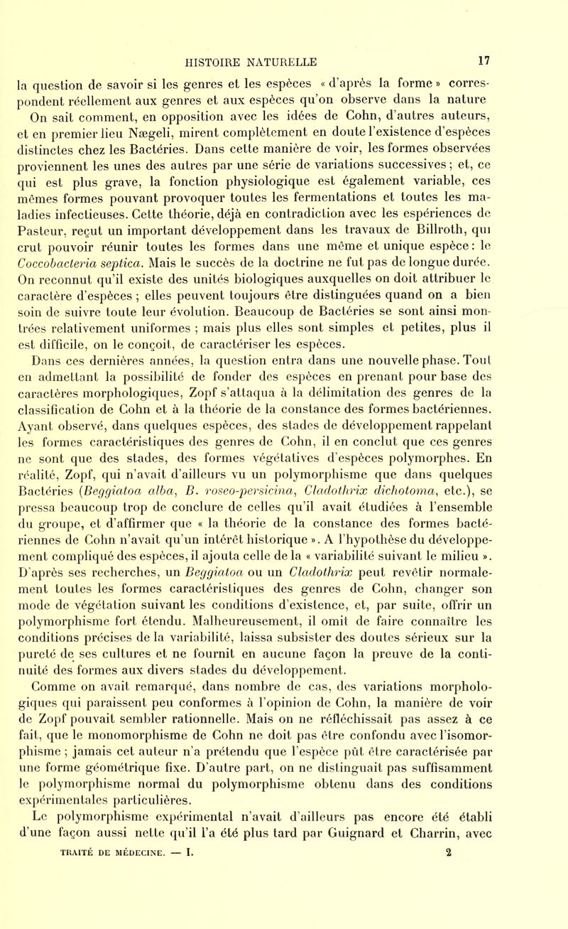 la question de savoir si les genres et les espèces « d’après la forme » corres- pondent réellement aux genres et aux espèces qu’on observe dans la nature On sait comment, en opposition avec les idées de Cohn, d’autres auteurs, et en premier lieu Nægeli, mirent complètement en doute l’existence d’espèces distinctes chez les Bactéries. Dans cette manière de voir, les formes observées proviennent les unes des autres par une série de variations successives ; et, ce qui est plus grave, la fonction physiologique est également variable, ces mêmes formes pouvant provoquer toutes les fermentations et toutes les ma- ladies infectieuses. Cette théorie, déjà en contradiction avec les espériences de Pasteur, reçut un important développement dans les travaux de Billroth, qui crut pouvoir réunir toutes les formes dans une même et unique espèce : le Coccobacteria septica. Mais le succès de la doctrine ne fut pas de longue durée. On reconnut qu’il existe des unités biologiques auxquelles on doit attribuer le caractère d’espèces ; elles peuvent toujours être distinguées quand on a bien soin de suivre toute leur évolution. Beaucoup de Bactéries se sont ainsi mon- trées relativement uniformes ; mais plus elles sont simples et petites, plus il est difficile, on le conçoit, de caractériser les espèces. Dans ces dernières années, la question entra dans une nouvelle phase. Tout en admettant la possibilité de fonder des espèces en prenant pour base des caractères morphologiques, Zopf s’attaqua à la délimitation des genres de la classification de Cohn et à la théorie de la constance des formes bactériennes. Ayant observé, dans quelques espèces, des stades de développement rappelant les formes caractéristiques des genres de Cohn, il en conclut que ces genres ne sont que des stades, des formes végétatives d’espèces polymorphes. En réalité, Zopf, qui n’avait d’ailleurs vu un polymorphisme que dans quelques Bactéries (Beggiatoa alba, B. roseo-persicina, Cladotlirix dichotoma, etc.), se pressa beaucoup trop de conclure de celles qu’il avait étudiées à l’ensemble du groupe, et d’affirmer que « la théorie de la constance des formes bacté- riennes de Cohn n’avait qu’un intérêt historique ». A l’hypothèse du développe- ment compliqué des espèces, il ajouta celle de la « variabilité suivant le milieu ». D’après ses recherches, un Beggiatoa ou un Cladothrix peut revêtir normale- ment toutes les formes caractéristiques des genres de Cohn, changer son mode de végétation suivant les conditions d’existence, et, par suite, offrir un polymorphisme fort étendu. Malheureusement, il omit de faire connaître les conditions précises de la variabilité, laissa subsister des doutes sérieux sur la pureté de ses cultures et ne fournit en aucune façon la preuve de la conti- nuité des formes aux divers stades du développement. Comme on avait remarqué, dans nombre de cas, des variations morpholo- giques qui paraissent peu conformes à l’opinion de Cohn, la manière de voir de Zopf pouvait sembler rationnelle. Mais on ne réfléchissait pas assez à ce fait, que le monomorphisme de Cohn ne doit pas être confondu avec l’isomor- phisme ; jamais cet auteur n’a prétendu que l’espèce pût être caractérisée par une forme géométrique fixe. D’autre part, on ne distinguait pas suffisamment le polymorphisme normal du polymorphisme obtenu dans des conditions expérimentales particulières. Le polymorphisme expérimental n’avait d’ailleurs pas encore été établi d’une façon aussi nette qu’il l’a été plus tard par Guignard et Charrin, avec TRAITÉ DE MÉDECINE. — I. 2