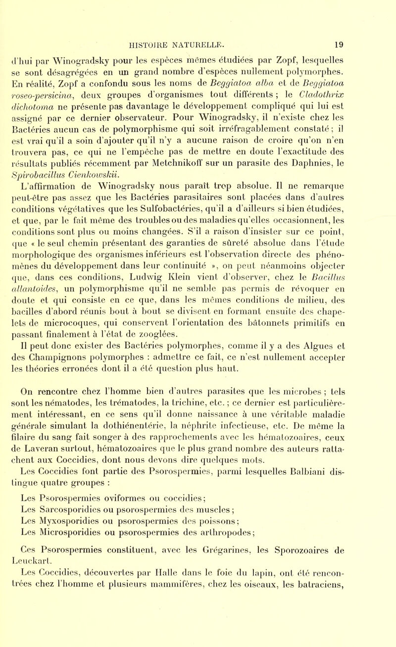 d’hui par Winogradsky pour les espèces mômes étudiées par Zopf, lesquelles se sont désagrégées en un grand nombre d’espèces nullement polymorphes. En réalité, Zopf a confondu sous les noms de Beggiatoa alba et de Beggiatoa roseo-persicina, deux groupes d’organismes tout différents ; le Cladothrix dichotoma ne présente pas davantage le développement compliqué qui lui est assigné par ce dernier observateur. Pour Winogradsky, il n’existe chez les Bactéries aucun cas de polymorphisme qui soit irréfragablement constaté ; il est vrai qu’il a soin d’ajouter qu’il n’y a aucune raison de croire qu’on n’en trouvera pas, ce qui ne l’empêche pas de mettre en doute l’exactitude des résultats publiés récemment par Metchnikoff sur un parasite des Daphnies, le Spirobacillus Cienkowskii. L’affirmation de Winogradsky nous paraît trop absolue. Il ne remarque peut-être pas assez que les Bactéries parasitaires sont placées dans d’autres conditions végétatives que les Sulfobactéries, qu’il a d’ailleurs si bien étudiées, et que, par le fait même des troubles ou des maladies qu’elles occasionnent, les conditions sont plus ou moins changées. S’il a raison d’insister sur ce point, que « le seul chemin présentant des garanties de sûreté absolue dans l’étude morphologique des organismes inférieurs est l’observation directe des phéno- mènes du développement dans leur continuité », on peut néanmoins objecter que, dans ces conditions, Ludwig Klein vient d’observer, chez le Bacillus allantoïdes, un polymorphisme qu’il ne semble pas permis de révoquer en doute et qui consiste en ce que, dans les mêmes conditions de milieu, des bacilles d’abord réunis bout à bout se divisent en formant ensuite des chape- lets de microcoques, qui conservent l’orientation des bâtonnets primitifs en passant finalement à l’état de zooglées. Il peut donc exister des Bactéries polymorphes, comme il y a des Algues et des Champignons polymorphes : admettre ce fait, ce n’est nullement accepter les théories erronées dont il a été question plus haut. On rencontre chez l’homme bien d’autres parasites que les microbes ; tels sont les nématodes, les trématodes, la trichine, etc. ; ce dernier est particulière- ment intéressant, en ce sens qu’il donne naissance à une véritable maladie générale simulant la dothiénentérie, la néphrite infectieuse, etc. De même la filaire du sang fait songer à des rapprochements avec les hématozoaires, ceux de Laveran surtout, hématozoaires que le plus grand nombre des auteurs ratta- chent aux Coccidies, dont nous devons dire quelques mots. Les Coccidies font partie des Psorospermies, parmi lesquelles Balbiani dis- tingue quatre groupes : Les Psorospermies oviformes ou coccidies; Les Sarcosporidies ou psorospermies des muscles ; Les Myxosporidies ou psorospermies des poissons ; Les Microsporidies ou psorospermies des arthropodes; Ces Psorospermies constituent, avec les Grégarines, les Sporozoaires de Leuckart. Les Coccidies, découvertes par Halle dans le foie du lapin, ont été rencon- trées chez l’homme et plusieurs mammifères, chez les oiseaux, les batraciens,