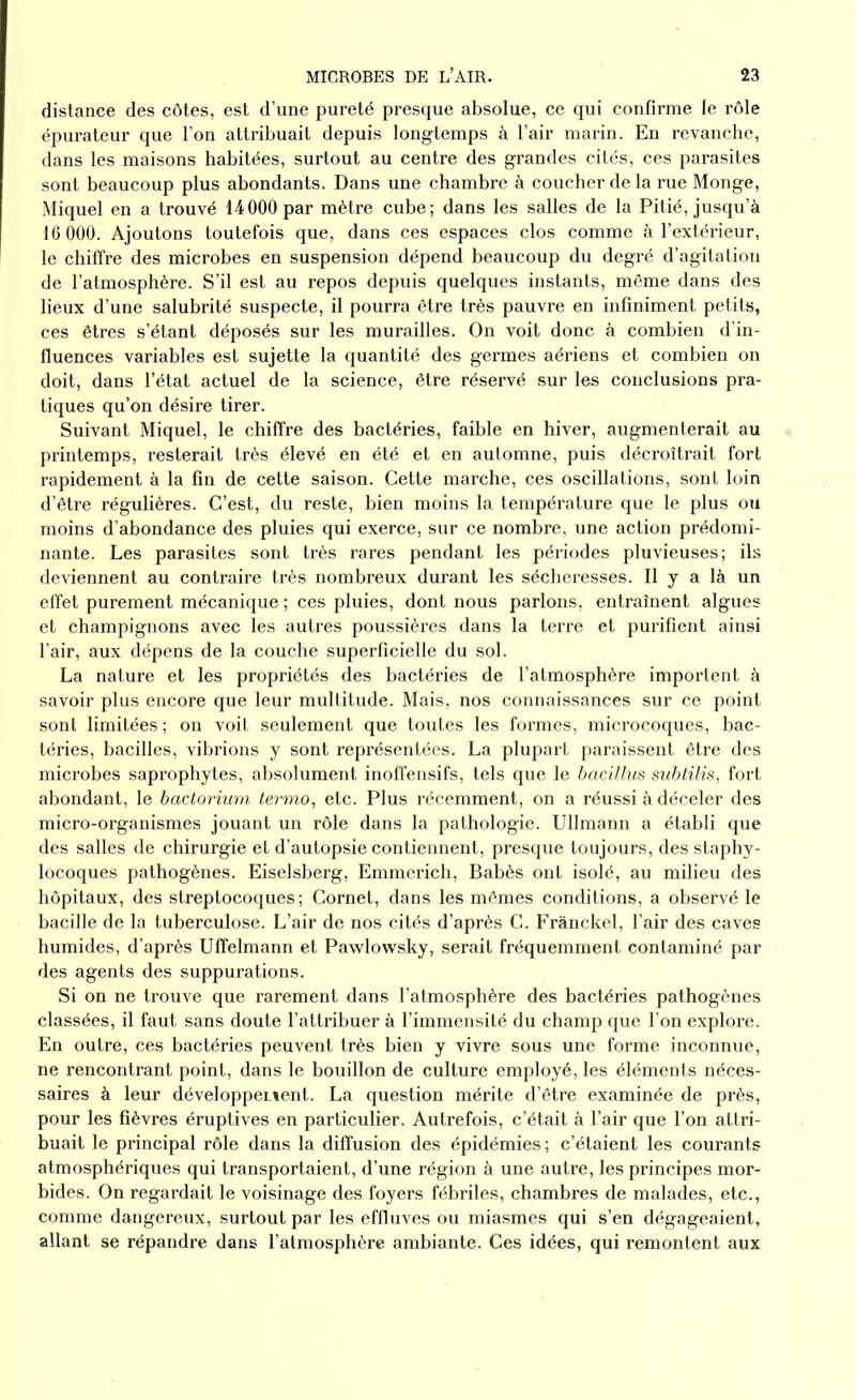 distance des côtes, est d’une pureté presque absolue, ce qui confirme le rôle épurateur que l’on attribuait depuis longtemps à l’air marin. En revanche, dans les maisons habitées, surtout au centre des grandes cités, ces parasites sont beaucoup plus abondants. Dans une chambre à coucher de la rue Monge, Miquel en a trouvé 14000 par mètre cube; dans les salles de la Pitié, jusqu’à 16 000. Ajoutons toutefois que, dans ces espaces clos comme à l’extérieur, le chiffre des microbes en suspension dépend beaucoup du degré d’agitation de l’atmosphère. S’il est au repos depuis quelques instants, même dans des lieux d’une salubrité suspecte, il pourra être très pauvre en infiniment petits, ces êtres s’étant déposés sur les murailles. On voit donc à combien d’in- fluences variables est sujette la quantité des germes aériens et combien on doit, dans l’état actuel de la science, être réservé sur les conclusions pra- tiques qu’on désire tirer. Suivant Miquel, le chiffre des bactéries, faible en hiver, augmenterait au printemps, resterait très élevé en été et en automne, puis décroîtrait fort rapidement à la fin de cette saison. Cette marche, ces oscillations, sont loin d’être régulières. C’est, du reste, bien moins la température que le plus ou moins d’abondance des pluies qui exerce, sur ce nombre, une action prédomi- nante. Les parasites sont très rares pendant les périodes pluvieuses; ils deviennent au contraire très nombreux durant les sécheresses. Il y a là un effet purement mécanique ; ces pluies, dont nous parlons, entraînent algues et champignons avec les autres poussières dans la terre et purifient ainsi l’air, aux dépens de la couche superficielle du sol. La nature et les propriétés des bactéries de l’atmosphère importent à savoir plus encore que leur multitude. Mais, nos connaissances sur ce point sont limitées ; on voit seulement que toutes les formes, microcoques, bac- téries, bacilles, vibrions y sont représentées. La plupart paraissent être des microbes saprophytes, absolument inoffensifs, tels que le bacillus subtilis, fort abondant, le bactorium termo, etc. Plus récemment, on a réussi à déceler des micro-organismes jouant un rôle dans la pathologie. Ullmann a établi que des salles de chirurgie et d’autopsie contiennent, presque toujours, des staphy- locoques pathogènes. Eiselsberg, Emmerich, Babès ont isolé, au milieu des hôpitaux, des streptocoques; Cornet, dans les mêmes conditions, a observé le bacille de la tuberculose. L’air de nos cités d’après C. Frànckel, l’air des caves humides, d’après Uflfelmann et Pawlowsky, serait fréquemment contaminé par des agents des suppurations. Si on ne trouve que rarement dans l’atmosphère des bactéries pathogènes classées, il faut sans doute l’attribuer à l’immensité du champ que l’on explore. En outre, ces bactéries peuvent très bien y vivre sous une forme inconnue, ne rencontrant point, dans le bouillon de culture employé, les éléments néces- saires à leur développement. La question mérite d’être examinée de près, pour les fièvres éruptives en particulier. Autrefois, c’était à l’air que l’on attri- buait le principal rôle dans la diffusion des épidémies ; c’étaient les courants atmosphériques qui transportaient, d’une région à une autre, les principes mor- bides. On regardait le voisinage des foyers fébriles, chambres de malades, etc., comme dangereux, surtout par les effluves ou miasmes qui s’en dégageaient, allant se répandre dans l’atmosphère ambiante. Ces idées, qui remontent aux