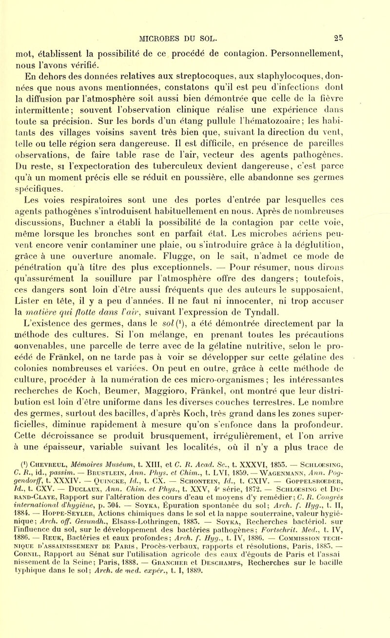 mot, établissent la possibilité de ce procédé de contagion. Personnellement, nous l’avons vérifié. En dehors des données relatives aux streptocoques, aux staphylocoques, don- nées que nous avons mentionnées, constatons qu’il est peu d’infections dont la diffusion par l’atmosphère soit aussi bien démontrée que celle de la fièvre intermittente; souvent l’observation clinique réalise une expérience dans toute sa précision. Sur les bords d’un étang pullule l’hématozoaire ; les habi- tants des villages voisins savent très bien que, suivant la direction du vent, telle ou telle région sera dangereuse. Il est difficile, en présence de pareilles observations, de faire table rase de l’air, vecteur des agents pathogènes. Du reste, si l’expectoration des tuberculeux devient dangereuse, c’est parce qu’à un moment précis elle se réduit en poussière, elle abandonne ses germes spécifiques. Les voies respiratoires sont une des portes d’entrée par lesquelles ces agents pathogènes s’introduisent habituellement en nous. Après de nombreuses discussions, Buchner a établi la possibilité de la contagion par cette voie, même lorsque les bronches sont en parfait état. Les microbes aériens peu- vent encore venir contaminer une plaie, ou s’introduire grâce à la déglutition, grâce à une ouverture anomale. Flugge, on le sait, n’admet ce mode de pénétration qu’à titre des plus exceptionnels. — Pour résumer, nous dirons qu’assurément la souillure par l’atmosphère offre des dangers; toutefois, ces dangers sont loin d’être aussi fréquents que des auteurs le supposaient, Lister en tête, il y a peu d’années. Il ne faut ni innocenter, ni trop accuser la matière qui flotte dans l'air, suivant l’expression de Tyndall. L’existence des germes, dans le sol(*), a été démontrée directement par la méthode des cultures. Si l’on mélange, en prenant toutes les précautions convenables, une parcelle de terre avec de la gélatine nutritive, selon le pro- cédé de Frankel, on ne tarde pas à voir se développer sur cette gélatine des colonies nombreuses et variées. On peut en outre, grâce à cette méthode de culture, procéder à la numération de ces micro-organismes ; les intéressantes recherches de Koch, Beumer, Maggioro, Frankel, ont montré que leur distri- bution est loin d’être uniforme dans les diverses couches terrestres. Le nombre des germes, surtout des bacilles, d’après Koch, très grand dans les zones super- ficielles, diminue rapidement à mesure qu’on s’enfonce dans la profondeur. Cette décroissance se produit brusquement, irrégulièrement, et l’on arrive à une épaisseur, variable suivant les localités, où il n’y a plus trace de (') Chevreul, Mémoires Muséum, t. XIII, et G. R. Acad. Sc., t. XXXVI, 1853. — Schloesing, C. R., id., passim. — Brustlein, Ann. Phys, et Chim., t. LVI, 1859. — Wagenmann, Ann. Pog- gendorff, t. XXXIV. — Quincke, Id., t. CX. — Schontein, Id., t. CXIV. — Goppelsroeder, Id., t. CXV. — Duclaux, Ann. Chim. et Phys., t. XXV, 4e série, 1872. — Schloesing et Du- rand-Claye, Rapport sur l’altération des cours d’eau et moyens d’y remédier-, C. R. Congrès international d'hygiène, p. 304. — Soyka, Épuration spontanée du sol; Arch. f. Hyg., t. II, 1884. — Hoppe-Seyler, Actions chimiques dans le sol et la nappe souterraine, valeur hygié- nique; Arch. off. Gesundh., Elsass-Lothringen, 1883. — Soyka, Recherches bactériol. sur l’influence du sol, sur le développement des bactéries pathogènes; Fortschrit. Med., t. IV, 1886. — Reuk, Bactéries et eaux profondes; Arch. f. Hyg., t. IV, 1886. — Commission tech- nique d’assainissement de Paris, Procès-verbaux, rapports et résolutions, Paris, 1883. — Cornil, Rapport au Sénat sur l’utilisation agricole des eaux d’égouts de Paris et Tassai nissement de la Seine; Paris, 1888. — Grancher et Deschamps, Recherches sur le bacille typhique dans le sol; Arch. de med. expér., t. 1,1889.