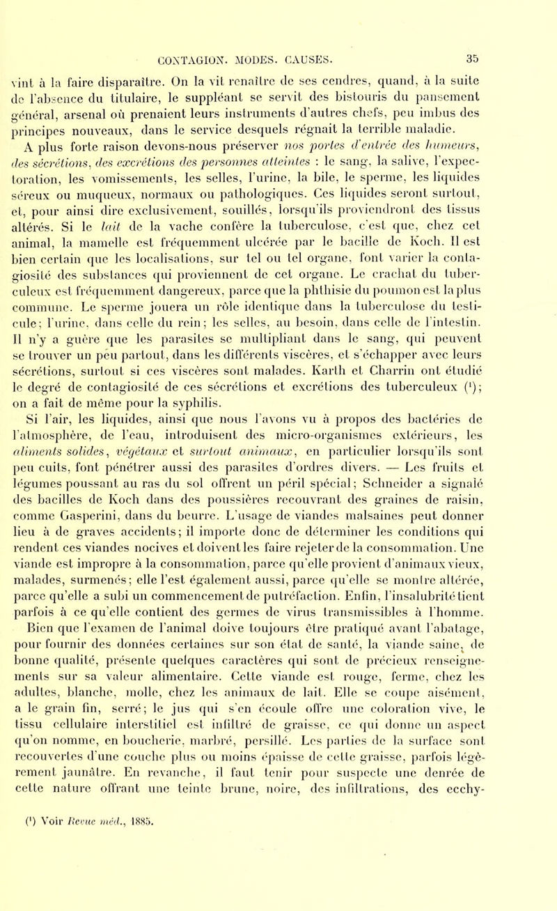 vint à la faire disparaître. On la vit renaître de ses cendres, quand, à la suite de l’absence du titulaire, le suppléant se servit des bistouris du pansement général, arsenal où prenaient leurs instruments d’autres chefs, peu imbus des principes nouveaux, dans le service desquels régnait la terrible maladie. A plus forte raison devons-nous préserver nos portes d’entrée des humeurs, des sécrétions, des excrétions des personnes atteintes : le sang, la salive, l’expec- toration, les vomissements, les selles, l’urine, la bile, le sperme, les liquides séreux ou muqueux, normaux ou pathologiques. Ces liquides seront surtout, et, pour ainsi dire exclusivement, souillés, lorsqu’ils proviendront des tissus altérés. Si le lait de la vache confère la tuberculose, c’est que, chez cet animal, la mamelle est fréquemment ulcérée par le bacille de Koch. Il est bien certain que les localisations, sur tel ou tel organe, font varier la conta- giosité des substances qui proviennent de cet organe. Le crachat du tuber- culeux est fréquemment dangereux, parce que la phthisie du poumon est la plus commune. Le sperme jouera un rôle identique dans la tuberculose du testi- cule; l’urine, dans celle du rein; les selles, au besoin, dans celle de l’intestin. Il n’y a guère que les parasites se multipliant dans le sang, qui peuvent se trouver un peu partout, dans les différents viscères, et s’échapper avec leurs sécrétions, surtout si ces viscères sont malades. Karth et Charrin ont étudié le degré de contagiosité de ces sécrétions et excrétions des tuberculeux (*) ; on a fait de même pour la syphilis. Si l’air, les liquides, ainsi que nous l’avons vu à propos des bactéries de l’atmosphère, de l’eau, introduisent des micro-organismes extérieurs, les aliments solides, végétaux et surtout animaux, en particulier lorsqu’ils sont peu cuits, font pénétrer aussi des parasites d’ordres divers. — Les fruits et légumes poussant au ras du sol offrent un péril spécial ; Schneider a signalé des bacilles de Koch dans des poussières recouvrant des graines de raisin, comme Gasperini, dans du beurre. L’usage de viandes malsaines peut donner lieu à de graves accidents ; il importe donc de déterminer les conditions qui rendent ces viandes nocives et doivent les faire rejeter de la consommation. Une viande est impropre à la consommation, parce qu’elle provient d’animaux vieux, malades, surmenés; elle l’est également aussi, parce qu’elle se montre altérée, parce qu’elle a subi un commencement de putréfaction. Enfin, l’insalubrité tient parfois à ce qu’elle contient des germes de virus transmissibles à l’homme. Bien que l’examen de l’animal doive toujours être pratiqué avant l’abatage, pour fournir des données certaines sur son état de santé, la viande saine; de bonne qualité, présente quelques caractères qui sont de précieux renseigne- ments sur sa valeur alimentaire. Cette viande est rouge, ferme, chez les adultes, blanche, molle, chez les animaux de lait. Elle se coupe aisément, a le grain fin, serré; le jus qui s’en écoule offre une coloration vive, le tissu cellulaire interstitiel est infiltré de graisse, ce qui donne un aspect qu’on nomme, en boucherie, marbré, persillé. Les parties de la surface sont recouvertes d’une couche plus ou moins épaisse de cette graisse, parfois légè- rement jaunâtre. En revanche, il faut tenir pour suspecte une denrée de cette nature offrant une teinte brune, noire, des infiltrations, des ecchy- (') Voir Revue mëcl., 1885.