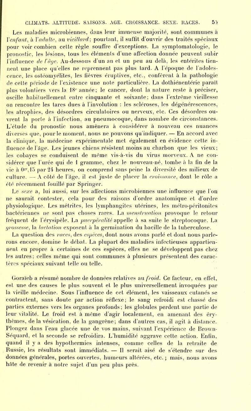 CLIMATS. ALTITUDE. SAISONS. AGE. CROISSANCE. SEXE. RACES. 5'î Les maladies microbiennes, dans leur immense majorité, sont communes à Y enfant, à Y adulte, au vieillard-, pourtant, il suffit d’ouvrir des traités spéciaux pour voir combien cette règle souffre d’exceptions. La symptomatologie, le pronostic, les lésions, tous les éléments d’une affection donnée peuvent subir l’influence de l’âge. Au-dessous d’un an et un peu au delà, les entérites tien- nent une place qu’elles ne reprennent pas plus tard. A l’époque de l’adoles- cence, les ostéomyélites, les fièvres éruptives, etc., confèrent à la pathologie de cette période de l’existence une note particulière. La dothiénentérie paraît plus volontiers vers la '18p année; le cancer, dont la nature reste à préciser, oscille habituellement entre cinquante et soixante; dans l’extrême vieillesse on rencontre les tares dues à l’involution : les scléroses, les dégénérescences, les atrophies, des désordres circulatoires ou nerveux, etc. Ces désordres ou- vrent la porte à l’infection, au pneumocoque, dans nombre de circonstances. L’étude du pronostic nous amènera à considérer à nouveau ces nuances diverses que, pour le moment, nous ne pouvons qu’indiquer. — En accord avec la clinique, la médecine expérimentale met également en évidence cette in- fluence de l’âge. Les jeunes chiens résistent moins au charbon que les vieux; les cobayes se conduisent de même vis-à-vis du virus morveux. A ne con- sidérer que l’urée qui de 1 gramme, chez le nouveau-né, tombe à la fin de la vie à Os1’, 15 par 24 heures, on comprend sans peine la diversité des milieux de culture. —- A côté de l’âge, il est juste de placer la croissance, dont le rôle a été récemment fouillé par Springer. Le sexe a, lui aussi, sur les affections microbiennes une influence que l’on ne saurait contester, cela pour des raisons d’ordre anatomique et d’ordre physiologique. Les métrites, les lymphangites utérines, les métro-péritonites bactériennes ne sont pas choses rares. La menstruation provoque le retour fréquent de l’érysipèle. La puerpéralité appelle à sa suite le streptocoque. La grossesse, la lactation exposent à la germination du bacille de la tuberculose. La question des races, des espèces, dont nous avons parlé et dont nous parle- rons encore, domine le débat. La plupart des maladies infectieuses appartien- nent en propre à certaines de ces espèces, elles ne se développent pas chez les autres; celles même qui sont communes à plusieurs présentent des carac- tères spéciaux suivant telle ou telle. Goraïeb a résumé nombre de données relatives au froid. Ce facteur, en effet, est une des causes le plus souvent et le plus universellement invoquées par la vieille médecine. Sous l’influence de cet élément, les vaisseaux cutanés se contractent, sans doute par action réflexe; le sang refroidi est chassé des parties externes vers les organes profonds ; les globules perdent une partie de leur vitalité. Le froid est à même d’agir localement, en amenant des éry- thèmes, de la vésication, de la gangrène; dans d’autres cas, il agit à distance. Plongez dans l’eau glacée une de vos mains, suivant l’expérience de Brown- Séquard, et la seconde se refroidira. L’humidité aggrave cette action. Enfin, quand il y a des hypothermies intenses, comme celles de la retraite de Russie, les résultats sont immédiats. — Il serait aisé de s’étendre sur des données générales, portes ouvertes, humeurs altérées, etc. ; mais, nous avons hâte de revenir à notre sujet d’un peu plus près.