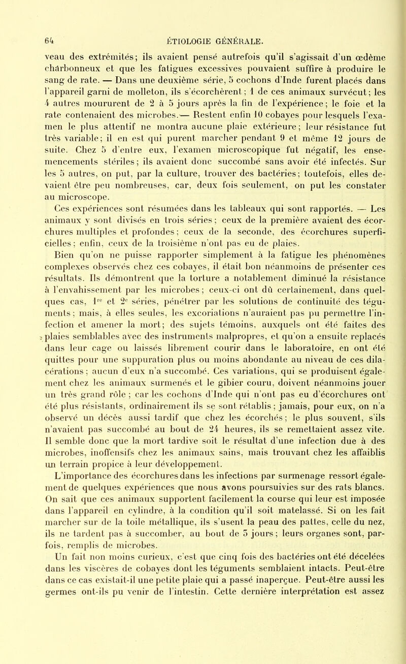 veau des extrémités; ils avaient pensé autrefois qu’il s’agissait d’un œdème charbonneux et que les fatigues excessives pouvaient suffire à produire le sang de rate. — Dans une deuxième série, 5 cochons d’Inde furent placés dans l’appareil garni de molleton, ils s’écorchèrent ; 1 de ces animaux survécut ; les 4 autres moururent de 2 à 5 jours après la fin de l’expérience ; le foie et la rate contenaient des microbes.'— Restent enfin 10 cobayes pour lesquels l’exa- men le plus attentif ne montra aucune plaie extérieure ; leur résistance fut très variable; il en est qui purent marcher pendant 9 et môme 12 jours de suite. Chez 5 d’entre eux, l’examen microscopique fut négatif, les ense- mencements stériles ; ils avaient donc succombé sans avoir été infectés. Sur les 5 autres, on put, par la culture, trouver des bactéries; toutefois, elles de- vaient être peu nombreuses, car, deux fois seulement, on put les constater au microscope. Ces expériences sont résumées dans les tableaux qui sont rapportés. — Les animaux y sont divisés en trois séries ; ceux de la première avaient des écor- chures multiples et profondes ; ceux de la seconde, des écorchures superfi- cielles ; enfin, ceux de la troisième n’ont pas eu de plaies. Bien qu’on ne puisse rapporter simplement à la fatigue les phénomènes complexes observés chez ces cobayes, il était bon néanmoins de présenter ces résultats. Ils démontrent que la torture a notablement diminué la résistance à l’envahissement par les microbes ; ceux-ci ont dù certainement, dans quel- ques cas, lre et 2e séries, pénétrer par les solutions de continuité des tégu- ments ; mais, à elles seules, les excoriations n’auraient pas pu permettre l’in- fection et amener la mort; des sujets témoins, auxquels ont été faites des plaies semblables avec des instruments malpropres, et qu’on a ensuite replacés dans leur cage ou laissés librement courir dans le laboratoire, en ont été quittes pour une suppuration plus ou moins abondante au niveau de ces dila- cérations ; aucun d’eux n’a succombé. Ces variations, qui se produisent égale- ment chez les animaux surmenés et le gibier couru, doivent néanmoins jouer un très grand rôle ; car les cochons d’Inde qui n’ont pas eu d’écorchures ont été plus résistants, ordinairement ils se sont rétablis ; jamais, pour eux, on n’a observé un décès aussi tardif que chez les écorchés ; le plus souvent, s'ils n’avaient pas succombé au bout de 24 heures, ils se remettaient assez vite. Il semble donc que la mort tardive soit le résultat d’une infection due à des microbes, inoffensifs chez les animaux sains, mais trouvant chez les affaiblis un terrain propice à leur développement. L’importance des écorchures dans les infections par surmenage ressort égale- ment de quelques expériences que nous avons poursuivies sur des rats blancs. On sait que ces animaux supportent facilement la course qui leur est imposée dans l’appareil en cylindre, à la condition qu’il soit matelassé. Si on les fait marcher sur de la toile métallique, ils s’usent la peau des pattes, celle du nez, ils ne tardent pas à succomber, au bout de 5 jours; leurs organes sont, par- fois, remplis de microbes. Un fait non moins curieux, c’est que cinq fois des bactéries ont été décelées dans les viscères de cobayes dont les téguments semblaient intacts. Peut-être dans ce cas existait-il une petite plaie qui a passé inaperçue. Peut-être aussi les germes ont-ils pu venir de l’intestin. Cette dernière interprétation est assez