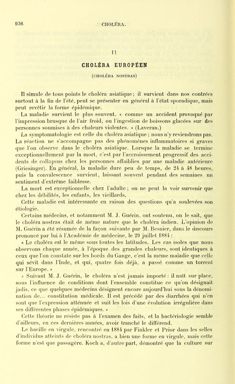 II CHOLÉRA EUROPÉEN (choléra nostras) Il simule de tous points le choléra asiatique ; il survient dans nos contrées surtout à la fin de l’été, peut se présenter en général à l’état sporadique, mais peut revêtir la forme épidémique. La maladie survient le plus souvent, « comme un accident provoqué par l’impression brusque de l’air froid, ou l’ingestion de boissons glacées sur des personnes soumises à des chaleurs violentes. » (Laveran.) La symptomatologie est celle du choléra asiatique ; nous n’y reviendrons pas. La réaction ne s’accompagne pas des phénomènes inflammatoires si graves que l’on observe dans le choléra asiatique. Lorsque la maladie se termine exceptionnellement par la mort, c’est par l’accroissement progressif des acci- dents de collapsus chez les personnes affaiblies par une maladie antérieure (Griesinger). En général, la maladie dure peu de temps, de 24 à 48 heures, puis la convalescence survient, laissant souvent pendant des semaines un sentiment d’extrême faiblesse. La mort est exceptionnelle chez l’adulte ; on ne peut la voir survenir que chez les débilités, les enfants, les vieillards. Cette maladie est intéressante en raison des questions qu’a soulevées son étiologie. Certains médecins, et notamment M. J. Guérin, ont soutenu, on le sait, que le choléra nostras était de même nature que le choléra indien. L’opinion de M. Guérin a été résumée de la façon suivante par M. Besnier, dans le discours prononcé par lui à l’Académie de médecine, le 29 juillet 1884 : « Le choléra est le même sous toutes les latitudes. Les cas isolés que nous observons chaque année, à l’époque des grandes chaleurs, sont identiques à ceux que l’on constate sur les bords du Gange, c’est la même maladie que celle qui sévit dans l’Inde, et qui, quatre fois déjà, a passé comme un torrent sur l’Europe. » « Suivant M. J. Guérin, le choléra n’est jamais importé : il naît sur place, sous l’influence de conditions dont l’ensemble constitue ce qu’on désignait jadis, ce que quelques médecins désignent encore aujourd’hui sous la dénomi- nation de... constitution médicale. Il est précédé par des diarrhées qui n’en sont que l’expression atténuée et suit les lois d’une évolution irrégulière dans ses différentes phases épidémiques. » Cette théorie ne résiste pas à l’examen des faits, et la bactériologie semble d’ailleurs, en ces dernières années, avoir tranché le différend. Le bacille en virgule, rencontré en 1884 par Finkler et Prior dans les selles d’individus atteints de choléra nostras, a bien une forme en virgule, mais cette forme n’est que passagère. Koch a, d’autre part, démontré que la culture sur