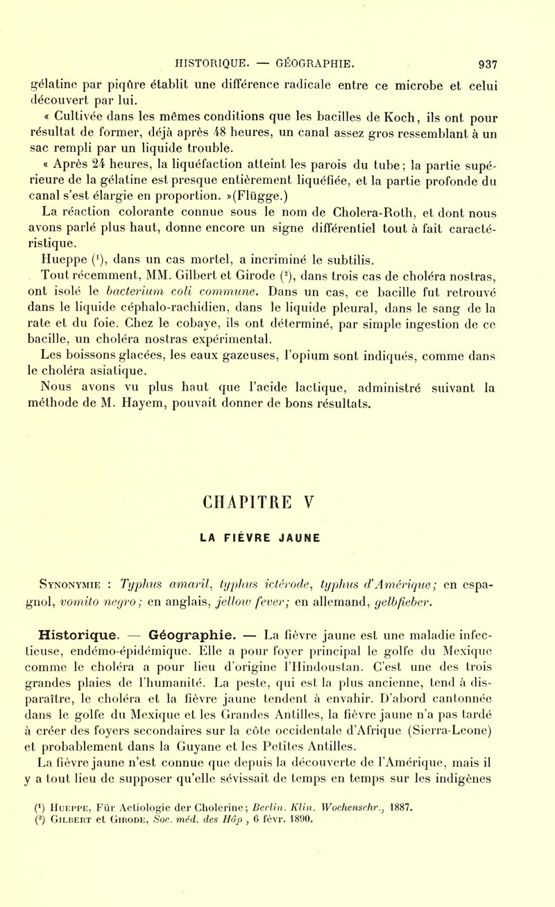 gélatine par piqûre établit une différence radicale entre ce microbe et celui découvert par lui. « Cultivée dans les mêmes conditions que les bacilles de Koch, ils ont pour résultat de former, déjà après 48 heures, un canal assez gros ressemblant à un sac rempli par un liquide trouble. « Après 24 heures, la liquéfaction atteint les parois du tube ; la partie supé- rieure de la gélatine est presque entièrement liquéfiée, et la partie profonde du canal s’est élargie en proportion. »(Flügge.) La réaction colorante connue sous le nom de Cholera-Roth, et dont nous avons parlé plus haut, donne encore un signe différentiel tout à fait caracté- ristique. Hueppe (*), dans un cas mortel, a incriminé le subtilis. Tout récemment, MM. Gilbert et Girode (2), dans trois cas de choléra nostras, ont isolé le bacterium coli commune. Dans un cas, ce bacille fut retrouvé dans le liquide céphalo-rachidien, dans le liquide pleural, dans le sang de la rate et du foie. Chez le cobaye, ils ont déterminé, par simple ingestion de ce bacille, un choléra nostras expérimental. Les boissons glacées, les eaux gazeuses, l’opium sont indiqués, comme dans le choléra asiatique. Nous avons vu plus haut que l’acide lactique, administré suivant la méthode de M. Hayem, pouvait donner de bons résultats. CHAPITRE V LA FIÈVRE JAUNE Synonymie : Typhus amaril, typhus ictérode, typhus d’Amérique; en espa- gnol, vomito negro ; en anglais, jellow fever; en allemand, gelbjîebcr. Historique. — Géographie. — La fièvre jaune est une maladie infec- tieuse, endémo-épidémique. Elle a pour foyer principal le golfe du Mexique comme le choléra a pour lieu d’origine l’Hindoustan. C’est une des trois grandes plaies de l’humanité. La peste, qui est la plus ancienne, tend à dis- paraître, le choléra et la fièvre jaune tendent à envahir. D’abord cantonnée dans le golfe du Mexique et les Grandes Antilles, la fièvre jaune n’a pas tardé à créer des foyers secondaires sur la côte occidentale d’Afrique (Sierra-Leone) et probablement dans la Guyane et les Petites Antilles. La fièvre jaune n’est connue que depuis la découverte de l’Amérique, mais il y a tout lieu de supposer qu’elle sévissait de temps en temps sur les indigènes (*) Hueppe, Fur Aetiologie der Cholerine; Berlin. Klin. Wochenschr., 1887. (2) Gilbert et Girode, Soc. méd. des Hôp , 6 févr. 1890.