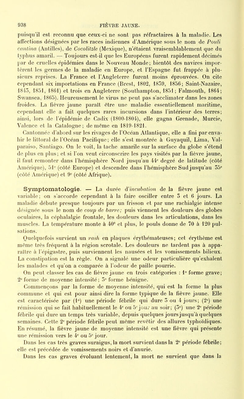 puisqu’il est reconnu que ceux-ci ne sont pas réfractaires à la maladie. Les affections désignées par les races indiennes d’Amérique sous le nom de Pouli cantina (Antilles), de Cocolitzle (Mexique), n’étaient vraisemblablement que du typhus amaril. — Toujours est-il que les Européens furent rapidement décimés par de cruelles épidémies dans le Nouveau Monde; bientôt des navires impor- tèrent les germes de la maladie en Europe, et l’Espagne fut frappée à plu- sieurs reprises. La France et l’Angleterre furent moins éprouvées. On cite cependant six importations en France (Brest, 1802, 1839, 1856; Saint-Nazaire, 1843, 1851, 1861) et trois en Angleterre (Southampton, 1851 ; Falmouth, 1864; Swansea, 1865). Heureusement le virus ne peut pas s’acclimater dans les zones froides. La fièvre jaune paraît être une maladie essentiellement maritime, cependant elle a fait quelques rares incursions dans l’intérieur des terres; ainsi, lors de l’épidémie de Cadix (1800-1804), elle gagna Grenade, Murcie, Valence et la Catalogne; de même en 1819-1821. Cantonnée d’abord sur les rivages de l’Océan Atlantique, elle a fini par enva- hir le littoral de l’Océan Pacifique ; elle s’est montrée à Guyaquil, Lima, Val- paraiso, Santiago. On le voit, la tache amarile sur la surface du globe s’étend de plus en plus; et si l’on veut circonscrire les pays visités par la fièvre jaune, il faut remonter dans l’hémisphère Nord jusqu’au 44e degré de latitude (côté Amérique), 51° (côté Europe) et descendre dans l’hémisphère Sud jusqu’au 35e (côté Amérique) et 9e (côté Afrique). Symptomatologie. — La durée d'incubation de la fièvre jaune est variable; on s’accorde cependant à la faire osciller entre 3 et 6 jours. La maladie débute presque toujours par un frisson et par une rachialgie intense désignée sous le nom de coup de barre; puis viennent les douleurs des globes oculaires, la céphalalgie frontale, les douleurs dans les articulations, dans les muscles. La température monte à 40° et plus, le pouls donne de 70 à 120 pul- sations. Quelquefois survient un rash en plaques érythémateuses; cet érythème est même très fréquent à la région scrotale. Les douleurs ne tardent pas à appa- raître à l’épigastre, puis surviennent les nausées et les vomissements bilieux. La constipation est la règle. On a signalé une odeur particulière qu’exhalent les malades et qu’on a comparée à l’odeur de paille pourrie. On peut classer les cas de fièvre jaune en trois catégories : 1° forme grave; 2° forme de moyenne intensité ; 5° forme bénigne. Commençons par la forme de moyenne intensité, qui est la forme la plus commune et qui est pour ainsi dire la forme typique de la fièvre jaune. Elle est caractérisée par (1°) une période fébrile qui dure 3 ou 4 jours; (2°) une rémission qui se fait habituellement le 4e ou 5e jour au soir; (3°) une 2e période fébrile qui dure un temps très variable, depuis quelques jours jusqu’à quelques semaines. Cette 2e période fébrile peut même revêtir des allures typhoïdiques. En résumé, la fièvre jaune de moyenne intensité est une fièvre qui présente une rémission vers le 4e ou 5e jour. Dans les cas très graves suraigus, la mort survient dans la 2e période fébrile; elle est précédée de vomissements noirs et d’anurie. Dans les cas graves évoluant lentement, la mort ne survient que dans la