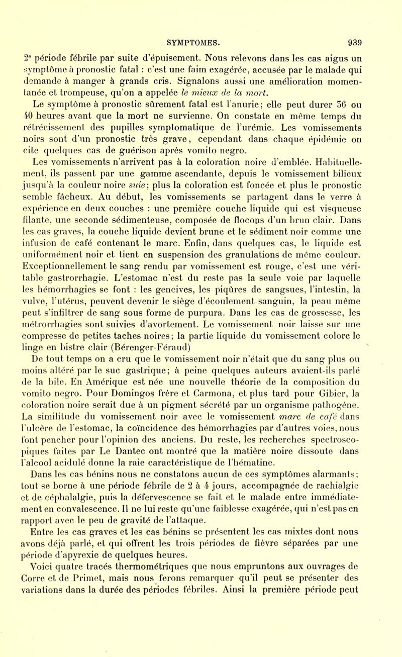 2e période fébrile par suite d’épuisement. Nous relevons dans les cas aigus un symptôme à pronostic fatal : c’est une faim exagérée, accusée par le malade qui demande à manger à grands cris. Signalons aussi une amélioration momen- tanée et trompeuse, qu’on a appelée le mieux de la mort. Le symptôme à pronostic sûrement fatal est l’anurie ; elle peut durer 36 ou 40 heures avant que la mort ne survienne. On constate en même temps du rétrécissement des pupilles symptomatique de l’urémie. Les vomissements noirs sont d’un pronostic très grave, cependant dans chaque épidémie on cite quelques cas de guérison après vomito negro. Les vomissements n’arrivent pas à la coloration noire d’emblée. Habituelle- ment, ils passent par une gamme ascendante, depuis le vomissement bilieux jusqu’à la couleur noire suie; plus la coloration est foncée et plus le pronostic semble fâcheux. Au début, les vomissements se partagent dans le verre à expérience en deux couches : une première couche liquide qui est visqueuse filante, une seconde sédimenteuse, composée de flocons d’un brun clair. Dans les cas graves, la couche liquide devient brune et le sédiment noir comme une infusion de café contenant le marc. Enfin, dans quelques cas, le liquide est uniformément noir et tient en suspension des granulations de même couleur. Exceptionnellement le sang rendu par vomissement est rouge, c’est une véri- table gastrorrhagie. L’estomac n’est du reste pas la seule voie par laquelle les hémorrhagies se font : les gencives, les piqûres de sangsues, l’intestin, la vulve, l’utérus, peuvent devenir le siège d’écoulement sanguin, la peau même peut s’infiltrer de sang sous forme de purpura. Dans les cas de grossesse, les métrorrhagies sont suivies d’avortement. Le vomissement noir laisse sur une compresse de petites taches noires ; la partie liquide du vomissement colore le linge en bistre clair (Bérenger-Féraud) De tout temps on a cru que le vomissement noir n’était que du sang plus ou moins altéré par le suc gastrique; à peine quelques auteurs avaient-ils parlé de la bile. En Amérique est née une nouvelle théorie de la composition du vomito negro. Pour Domingos frère et Carmona, et plus tard pour Gibier, la coloration noire serait due à un pigment sécrété par un organisme pathogène. La similitude du vomissement noir avec le vomissement marc de café dans l’ulcère de l’estomac, la coïncidence des hémorrhagies par d’autres voies, nous font pencher pour l’opinion des anciens. Du reste, les recherches spectrosco- piques faites par Le Dantec ont montré que la matière noire dissoute dans l’alcool acidulé donne la raie caractéristique de l’hématine. Dans les cas bénins nous ne constatons aucun de ces symptômes alarmants ; tout se borne à une période fébrile de 2 à 4 jours, accompagnée de rachialgie et de céphalalgie, puis la défervescence se fait et le malade entre immédiate- ment en convalescence. Il ne lui reste qu’une faiblesse exagérée, qui n’est pas en rapport avec le peu de gravité de l’attaque. Entre les cas graves et les cas bénins se présentent les cas mixtes dont nous avons déjà parlé, et qui offrent les trois périodes de fièvre séparées par une période d’apyrexie de quelques heures. Voici quati’e tracés thermométriques que nous empruntons aux ouvrages de Corre et de Primet, mais nous ferons remarquer qu’il peut se présenter des variations dans la durée des périodes fébriles. Ainsi la première période peut