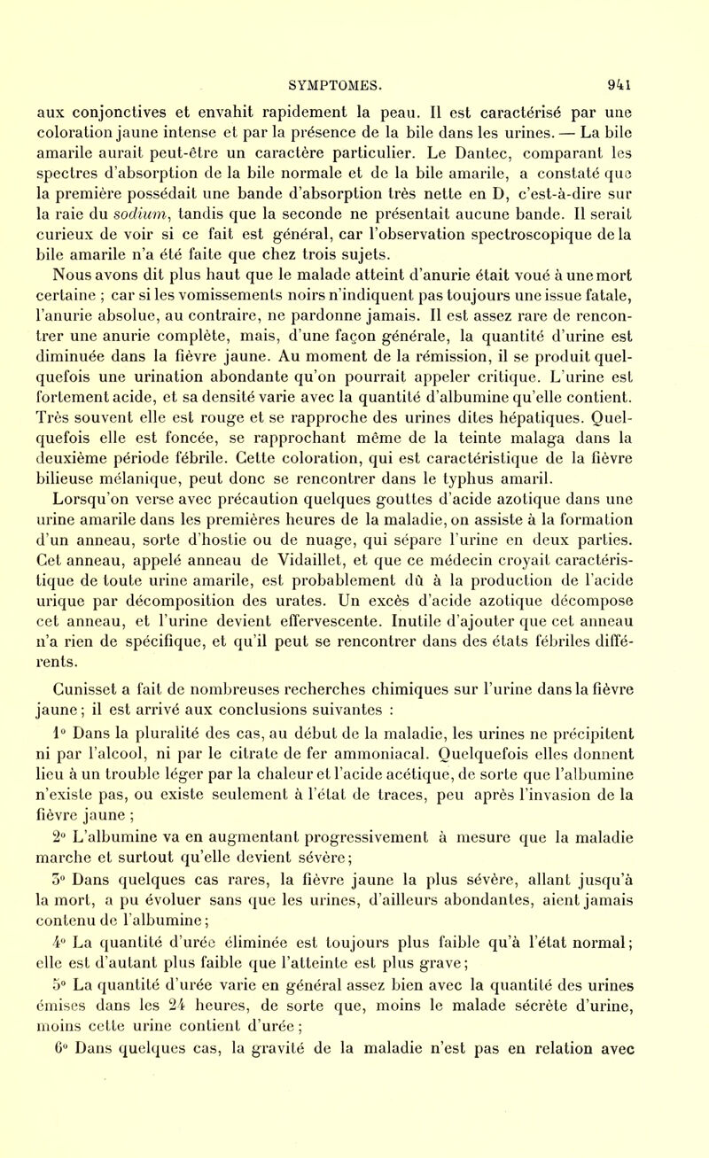 aux conjonctives et envahit rapidement la peau. Il est caractérisé par une coloration jaune intense et par la présence de la bile dans les urines. — La bile amarile aurait peut-être un caractère particulier. Le Dantec, comparant les spectres d’absorption de la bile normale et de la bile amarile, a constaté que la première possédait une bande d’absorption très nette en D, c’est-à-dire sur la raie du sodium, tandis que la seconde ne présentait aucune bande. Il serait curieux de voir si ce fait est général, car l’observation spectroscopique de la bile amarile n’a été faite que chez trois sujets. Nous avons dit plus haut que le malade atteint d’anurie était voué à une mort certaine ; car si les vomissements noirs n’indiquent pas toujours une issue fatale, l’anurie absolue, au contraire, ne pardonne jamais. Il est assez rare de rencon- trer une anurie complète, mais, d’une façon générale, la quantité d’urine est diminuée dans la fièvre jaune. Au moment de la rémission, il se produit quel- quefois une urination abondante qu’on pourrait appeler critique. L’urine est fortement acide, et sa densité varie avec la quantité d’albumine qu’elle contient. Très souvent elle est rouge et se rapproche des urines dites hépatiques. Quel- quefois elle est foncée, se rapprochant même de la teinte malaga dans la deuxième période fébrile. Cette coloration, qui est caractéristique de la fièvre bilieuse mélanique, peut donc se rencontrer dans le typhus amaril. Lorsqu’on verse avec précaution quelques gouttes d’acide azotique dans une urine amarile dans les premières heures de la maladie, on assiste à la formation d’un anneau, sorte d’hostie ou de nuage, qui sépare l’urine en deux parties. Cet anneau, appelé anneau de Vidaillet, et que ce médecin croyait caractéris- tique de toute urine amarile, est probablement dû à la production de l’acide urique par décomposition des urates. Un excès d’acide azotique décompose cet anneau, et l’urine devient effervescente. Inutile d’ajouter que cet anneau n’a rien de spécifique, et qu’il peut se rencontrer dans des états fébriles diffé- rents. Cunisset a fait de nombreuses recherches chimiques sur l’urine dans la fièvre jaune ; il est arrivé aux conclusions suivantes : 1° Dans la pluralité des cas, au début de la maladie, les urines ne précipitent ni par l’alcool, ni par le citrate de fer ammoniacal. Quelquefois elles donnent lieu à un trouble léger par la chaleur et l’acide acétique, de sorte que l’albumine n’existe pas, ou existe seulement à l’état de traces, peu après l’invasion de la fièvre jaune ; 2° L’albumine va en augmentant progressivement à mesure que la maladie marche et surtout qu’elle devient sévère; 5° Dans quelques cas rares, la fièvre jaune la plus sévère, allant jusqu’à la mort, a pu évoluer sans que les urines, d’ailleurs abondantes, aient jamais contenu de l’albumine ; 4° La quantité d’urée éliminée est toujours plus faible qu’à l’état normal ; elle est d’autant plus faible que l’atteinte est plus grave ; 5° La quantité d’urée varie en général assez bien avec la quantité des urines émises dans les 24 heures, de sorte que, moins le malade sécrète d’urine, moins cette urine contient d’urée ; 6° Dans quelques cas, la gravité de la maladie n’est pas en relation avec