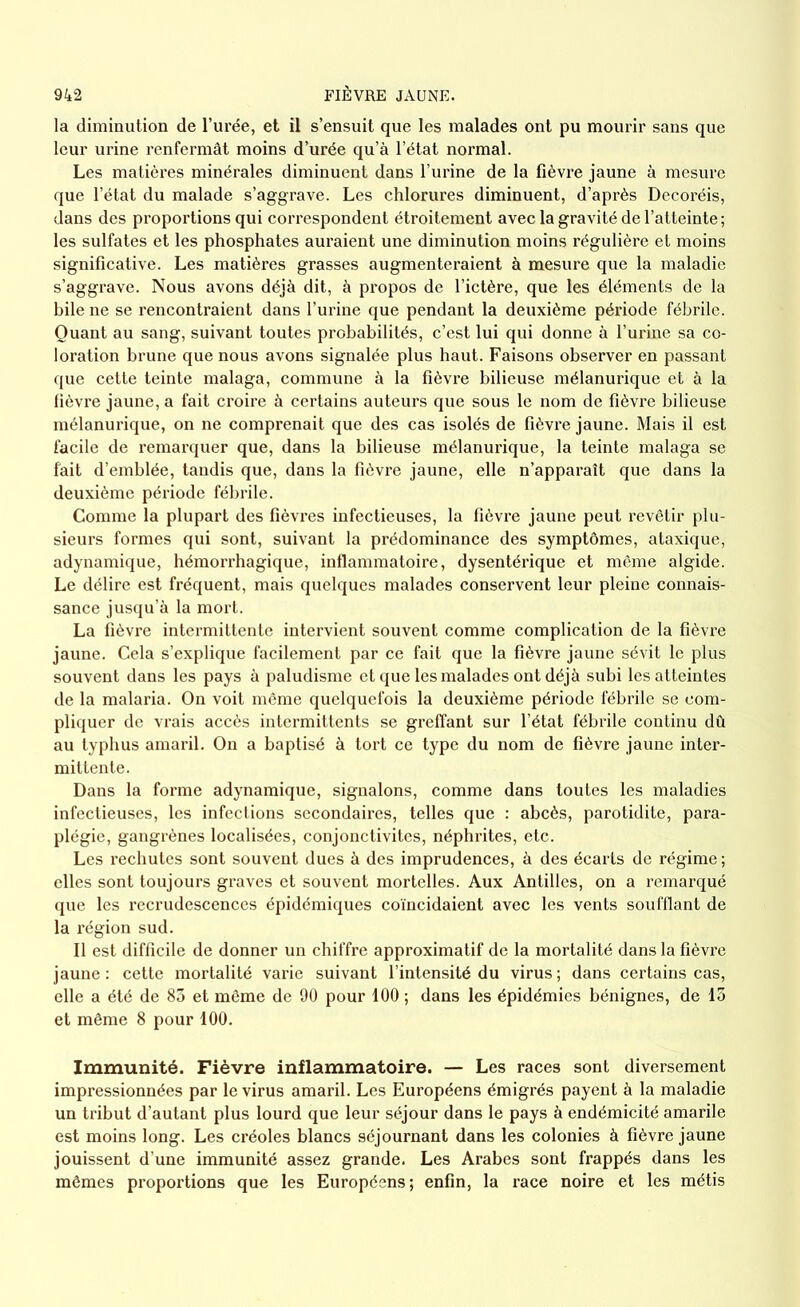 la diminution de l’urée, et il s’ensuit que les malades ont pu mourir sans que leur urine renfermât moins d’urée qu’à l’état normal. Les matières minérales diminuent dans l’urine de la fièvre jaune à mesure que l’état du malade s’aggrave. Les chlorures diminuent, d’après Decoréis, dans des proportions qui correspondent étroitement avec la gravité de l’atteinte ; les sulfates et les phosphates auraient une diminution moins régulière et moins significative. Les matières grasses augmenteraient à mesure que la maladie s’aggrave. Nous avons déjà dit, à propos de l’ictère, que les éléments de la bile ne se rencontraient dans l’urine que pendant la deuxième période fébrile. Quant au sang, suivant toutes probabilités, c’est lui qui donne à l’urine sa co- loration brune que nous avons signalée plus haut. Faisons observer en passant que cette teinte malaga, commune à la fièvre bilieuse mélanurique et à la fièvre jaune, a fait croire à certains auteurs que sous le nom de fièvre bilieuse mélanurique, on ne comprenait que des cas isolés de fièvre jaune. Mais il est facile de remarquer que, dans la bilieuse mélanurique, la teinte malaga se fait d’emblée, tandis que, dans la fièvre jaune, elle n’apparaît que dans la deuxième période fébrile. Comme la plupart des fièvres infectieuses, la fièvre jaune peut revêtir plu- sieurs formes qui sont, suivant la prédominance des symptômes, ataxique, adynamique, hémorrhagique, inflammatoire, dysentérique et même algide. Le délire est fréquent, mais quelques malades conservent leur pleine connais- sance jusqu’à la mort. La fièvre intermittente intervient souvent comme complication de la fièvre jaune. Cela s’explique facilement par ce fait que la fièvre jaune sévit le plus souvent dans les pays à paludisme et que les malades ont déjà subi les atteintes de la malaria. On voit même quelquefois la deuxième période fébrile se com- pliquer de vrais accès intermittents se greffant sur l’état fébrile continu dû au typhus amaril. On a baptisé à tort ce type du nom de fièvre jaune inter- mittente. Dans la forme adynamique, signalons, comme dans toutes les maladies infectieuses, les infections secondaires, telles que : abcès, parotidite, para- plégie, gangrènes localisées, conjonctivites, néphrites, etc. Les rechutes sont souvent dues à des imprudences, à des écarts de régime ; elles sont toujours graves et souvent mortelles. Aux Antilles, on a remarqué que les recrudescences épidémiques coïncidaient avec les vents soufflant de la région sud. Il est difficile de donner un chiffre approximatif de la mortalité dans la fièvre jaune: cette mortalité varie suivant l’intensité du virus; dans certains cas, elle a été de 83 et même de 90 pour 100 ; dans les épidémies bénignes, de 15 et même 8 pour 100. Immunité. Fièvre inflammatoire. — Les races sont diversement impressionnées par le virus amaril. Les Européens émigrés payent à la maladie un tribut d’autant plus lourd que leur séjour dans le pays à endémicité amarile est moins long. Les créoles blancs séjournant dans les colonies à fièvre jaune jouissent d’une immunité assez grande. Les Arabes sont frappés dans les mêmes proportions que les Européens; enfin, la race noire et les métis