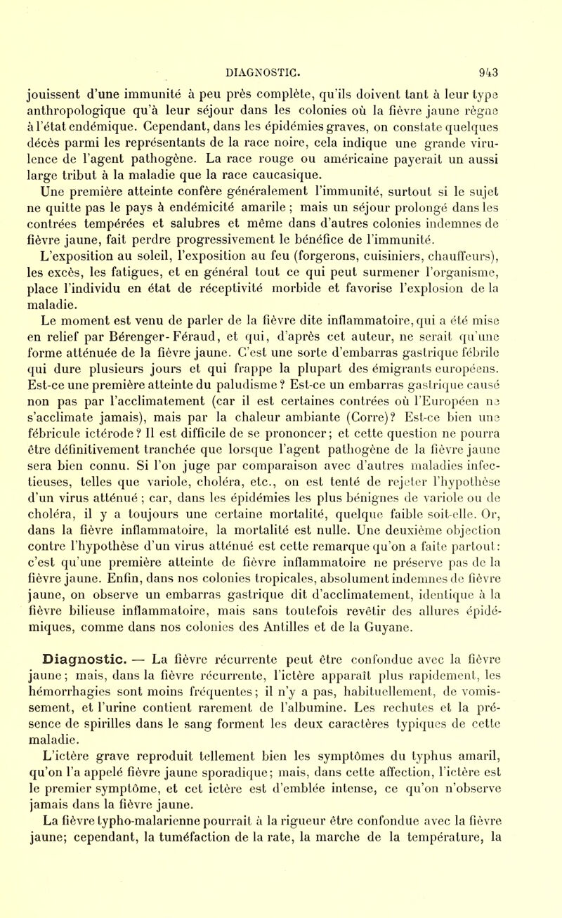 jouissent d’une immunité à peu près complète, qu’ils doivent tant à leur type anthropologique qu’à leur séjour dans les colonies où la fièvre jaune règne à l’état endémique. Cependant, dans les épidémies graves, on constate quelques décès parmi les représentants de la race noire, cela indique une grande viru- lence de l’agent pathogène. La race rouge ou américaine payerait un aussi large tribut à la maladie que la race caucasique. Une première atteinte confère généralement l’immunité, surtout si le sujet ne quitte pas le pays à endémicité amarile ; mais un séjour prolongé dans les contrées tempérées et salubres et même dans d’autres colonies indemnes de fièvre jaune, fait perdre progressivement le bénéfice de l’immunité. L’exposition au soleil, l’exposition au feu (forgerons, cuisiniers, chauffeurs), les excès, les fatigues, et en général tout ce qui peut surmener l’organisme, place l’individu en état de réceptivité morbide et favorise l’explosion de la maladie. Le moment est venu de parler de la fièvre dite inflammatoire, qui a été mise en relief par Bérenger-Féraud, et qui, d’après cet auteur, ne serait qu’une forme atténuée de la fièvre jaune. C’est une sorte d’embarras gastrique fébrile qui dure plusieurs jours et qui frappe la plupart des émigrants européens. Est-ce une première atteinte du paludisme ? Est-ce un embarras gastrique causé non pas par l’acclimatement (car il est certaines contrées où l’Européen ne s’acclimate jamais), mais par la chaleur ambiante (Corre)? Est-ce bien une fébricule ictérode ? Il est difficile de se prononcer ; et cette question ne pourra être définitivement tranchée que lorsque l’agent pathogène de la fièvre jaune sera bien connu. Si l’on juge par comparaison avec d’autres maladies infec- tieuses, telles que variole, choléra, etc., on est tenté de rejeter l’hypothèse d’un virus atténué ; car, dans les épidémies les plus bénignes de variole ou de choléra, il y a toujours une certaine mortalité, quelque faible soit-elle. Or, dans la fièvre inflammatoire, la mortalité est nulle. Une deuxième objection contre l’hypothèse d’un virus atténué est cette remarque qu’on a faite partout : c’est qu’une première atteinte de fièvre inflammatoire ne préserve pas de la fièvre jaune. Enfin, dans nos colonies tropicales, absolument indemnes de fièvre jaune, on observe un embarras gastrique dit d’acclimatement, identique à la fièvre bilieuse inflammatoire, mais sans toutefois revêtir des allures épidé- miques, comme dans nos colonies des Antilles et de la Guyane. Diagnostic. — La fièvre récurrente peut être confondue avec la fièvre jaune ; mais, dans la fièvre récurrente, l’ictère apparaît plus rapidement, les hémorrhagies sont moins fréquentes ; il n’y a pas, habituellement, de vomis- sement, et l’urine contient rarement de l’albumine. Les rechutes et la pré- sence de spirilles dans le sang forment les deux caractères typiques de cette maladie. L’ictère grave reproduit tellement bien les symptômes du typhus amaril, qu’on l’a appelé fièvre jaune sporadique; mais, dans cette affection, l’ictère est le premier symptôme, et cet ictère est d’emblée intense, ce qu’on n’observe jamais dans la fièvre jaune. La fièvre lypho-malarienne pourrait à la rigueur être confondue avec la fièvre jaune; cependant, la tuméfaction de la rate, la marche de la température, la