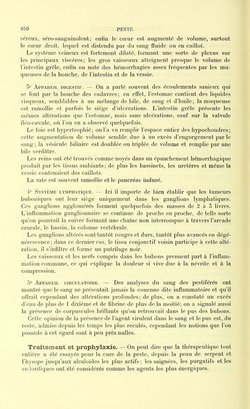 séreux, séro-sanguinolent ; enfin le cœur est augmenté de volume, surtout le cœur droit, lequel est distendu par du sang fluide ou en caillot. Le système veineux est fortement dilaté, formant une sorte de plexus sur les principaux viscères; les gros vaisseaux atteignent presque le volume de l’intestin grêle, enfin on note des hémorrhagies assez fréquentes par les mu- queuses de la bouche, de l’intestin et de la vessie. 3° Appareil digestif. — On a parlé souvent des écoulements sanieux qui se font par la bouche des cadavres; en effet, l’estomac contient des liquides visqueux, semblables à un mélange de bile, de sang et d’huile; la muqueuse est ramollie et parfois le siège d’ulcérations. L’intestin grêle présente les mêmes altérations que l’estomac, mais sans ulcérations, sauf sur la valvule iléo-cæcale, où l’on en a observé quelquefois. Le foie est hypertrophié ; on l’a vu remplir l’espace entier des hypochondres ; cette augmentation de volume semble due à un excès d’engorgement par le sang ; la vésicule biliaire est doublée ou triplée de volume et remplie par une bile verdâtre. Les reins ont été trouvés comme noyés dans un épanchement hémorrhagique produit par les tissus ambiants; de plus les bassinets, les uretères et même la vessie contenaient des caillots. La rate est souvent ramollie et le pancréas induré. 4° Système lymphatique. — Ici il importe de bien établir que les tumeurs buboniques ont leur siège uniquement dans les ganglions lymphatiques. Ces ganglions agglomérés forment quelquefois des masses de 2 à 3 livres. L'inflammation ganglionnaire se continue de proche en proche, de telle sorte qu’on pourrait la suivre formant une chaîne non interrompue à travers l’arcade crurale, le bassin, la colonne vertébrale. Les ganglions altérés sont tantôt rouges et durs, tantôt plus avancés en dégé- nérescence; dans ce dernier cas, le tissu conjonctif voisin participe à cette alté- ration, il s’infiltre et forme un putrilage noir. Les vaisseaux et les nerfs compris dans les bubons prennent part à l’inflam- mation commune, ce qui explique la douleur si vive due à la névrite et à la compression. 5° Appareil circulatoire. — Des analyses du sang des pestiférés ont montré que le sang ne présentait jamais la couenne dite inflammatoire et qu’il offrait cependant des altérations profondes; déplus, on a constaté un excès d’eau de plus de 1 dixième et de fibrine de plus de la moitié; on a signalé aussi la présence de corpuscules brillants qu’on retrouvait dans le pus des bubons. Cette opinion de la présence de l’agent virulent dans le sang et le pus est, du reste, admise depuis les temps les plus reculés, cependant les notions que l’on possède à cet égard sont à peu près nulles. Traitement et prophylaxie. — On peut dire que la thérapeutique tout entière a été essayée pour la cure de la peste, depuis la peau de serpent et l’hysope jusqu’aux alcaloïdes les plus actifs; les saignées, les purgatifs et les sudorifiques ont été considérés comme les agents les plus énergiques.