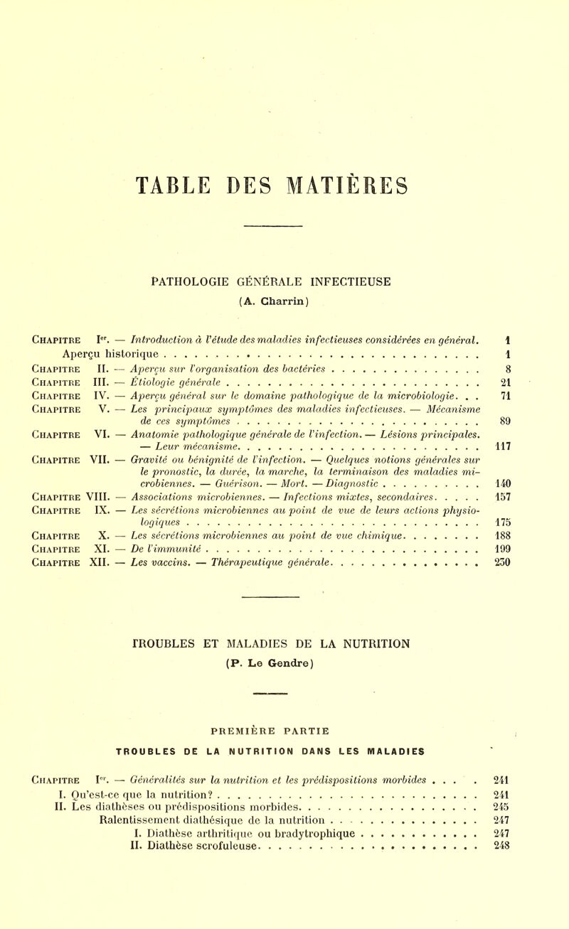 TABLE DES MATIERES PATHOLOGIE GÉNÉRALE INFECTIEUSE (A. Charrin) Chapitre Ier. — Introduction à l’étude des maladies infectieuses considérées en général. 1 Aperçu historique 1 Chapitre IL — Aperçu sur Vorganisation des bactéries 8 Chapitre III. — Étiologie générale 21 Chapitre IV. — Aperçu général sur le domaine pathologique de la microbiologie. . . 71 Chapitre V. — Les principaux symptômes des maladies infectieuses. — Mécanisme de ces symptômes 89 Chapitre VI. — Anatomie pathologique générale de l’infection. — Lésions principales. — Leur mécanisme 117 Chapitre VIL — Gravité ou bénignité de l’infection. — Quelques notions générales sur le pronostic, la durée, la marche, la terminaison des maladies mi- crobiennes. — Guérison. —Mort. —Diagnostic 140 Chapitre VIII. — Associations microbiennes. — Infections mixtes, secondaires 157 Chapitre IX. — Les sécrétions microbiennes au point de vue de leurs actions physio- logiques 175 Chapitre X. — Les sécrétions microbiennes au point de vue chimique 188 Chapitre XI. — De l'immunité 199 Chapitre XII. — Les vaccins. — Thérapeutique générale 230 TROUBLES ET MALADIES DE LA NUTRITION (P. Le Gendre) PREMIÈRE PARTIE TROUBLES DE LA NUTRITION DANS LES MALADIES Chapitre Ier. — Généralités sur la nutrition et les prédispositions morbides .... 241 I. Qu’est-ce que la nutrition? 241 IL Les diathèses ou prédispositions morbides 245 Ralentissement diathésique de la nutrition 247 I. Diathèse arthritique ou bradytrophique 247 II. Diathèse scrofuleuse 248