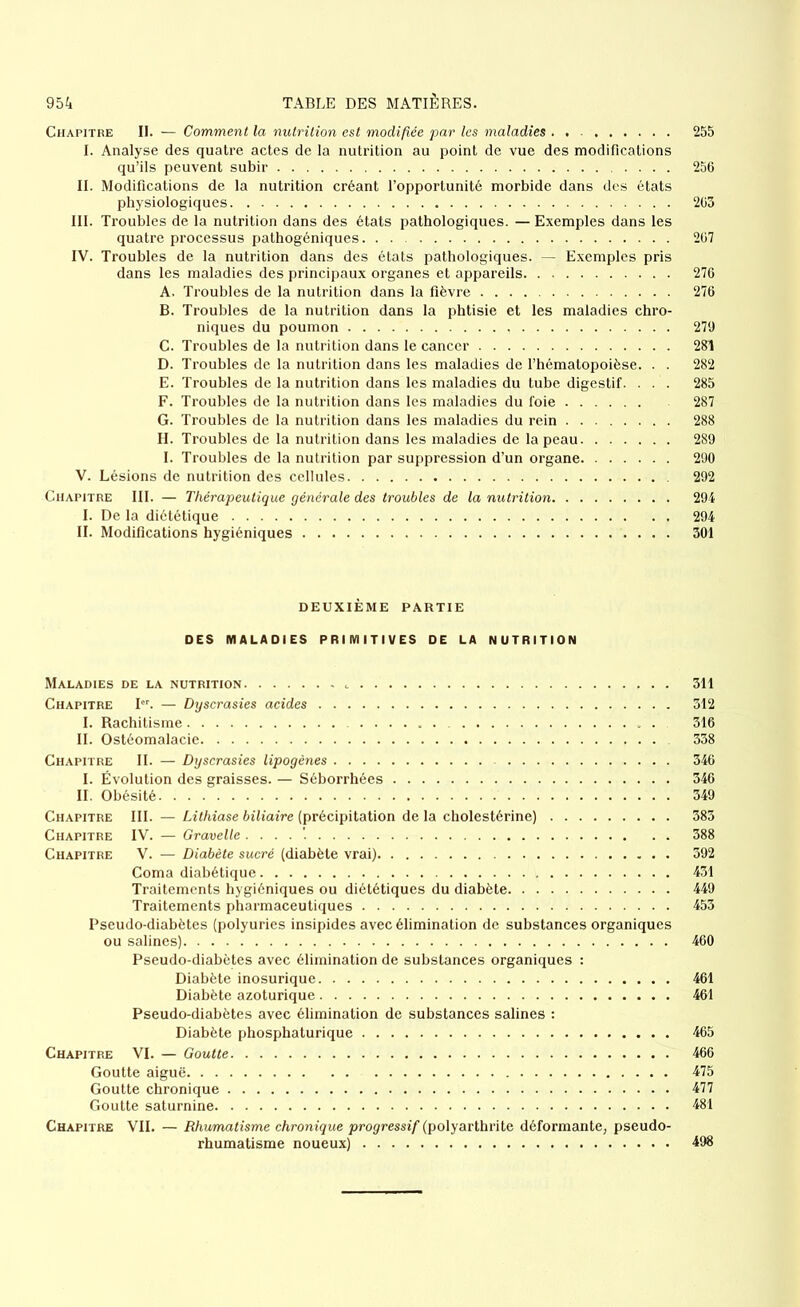 Chapitre II. — Comment la nutrition est modifiée par les maladies 255 I. Analyse des quatre actes de la nutrition au point de vue des modifications qu’ils peuvent subir 256 II. Modifications de la nutrition créant l’opportunité morbide dans des états physiologiques 205 III. Troubles de la nutrition dans des états pathologiques. — Exemples dans les quatre processus pathogéniques 267 IV. Troubles de la nutrition dans des états pathologiques. — Exemples pris dans les maladies des principaux organes et appareils 276 A. Troubles de la nutrition dans la fièvre 276 B. Troubles de la nutrition dans la phtisie et les maladies chro- niques du poumon 279 C. Troubles de la nutrition dans le cancer 281 D. Troubles de la nutrition dans les maladies de l’hématopoièse. . . 282 E. Troubles de la nutrition dans les maladies du tube digestif. ... 285 F. Troubles de la nutrition dans les maladies du foie 287 G. Troubles de la nutrition dans les maladies du rein 288 H. Troubles de la nutrition dans les maladies de la peau 289 I. Troubles de la nutrition par suppression d’un organe 290 V. Lésions de nutrition des cellules 292 Chapitre III. — Thérapeutique générale des troubles de la nutrition 294 I. De la diététique 294 II. Modifications hygiéniques 301 DEUXIÈME PARTIE DES MALADIES PRIMITIVES DE LA NUTRITION Maladies de la nutrition . 311 Chapitre Ier. — Dyscrasies acides 312 I. Rachitisme 316 II. Ostéomalacie 338 Chapitre II. — Dyscrasies lipogènes 346 I. Évolution des graisses. — Séborrhées 346 II. Obésité 349 Chapitre III. — Lithiase biliaire (précipitation de la cholestérine) 383 Chapitre IV. — Gravelle 388 Chapitre V. — Diabète sucré (diabète vrai) 392 Coma diabétique 431 Traitements hygiéniques ou diététiques du diabète 449 Traitements pharmaceutiques 453 Pseudo-diabètes (polyuries insipides avec élimination de substances organiques ou salines) 460 Pseudo-diabètes avec élimination de substances organiques : Diabète inosurique 461 Diabète azoturique 461 Pseudo-diabètes avec élimination de substances salines : Diabète phosphaturique 465 Chapitre VI. — Goutte 466 Goutte aiguë 475 Goutte chronique 477 Goutte saturnine 481 Chapitre VII. — Rhumatisme chronique progressif (polyarthrite déformante, pseudo- rhumatisme noueux) 498