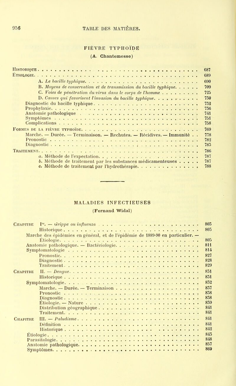 FIÈVRE TYPHOÏDE (A. Ghantemesse) Historique 687 Étiologie 689 A; Le bacille typhique 690 B. Moyens de conservation et de transmission du bacille typhique 709 C. Voies de pénétration du virus dans le corps de l’homme 725 D. Causes qui favorisent l'invasion du bacille typhique 730 Diagnostic du bacille typhique 732 Prophylaxie 736 Anatomie pathologique 741 Symptômes 751 Complications 758 Formes de la fièvre typhoïde 769 Marche. — Durée. — Terminaison. — Rechutes. — Récidives. — Immunité . . 778 Pronostic 782 Diagnostic 783 Traitement 786 а. Méthode de l’expectation 787 б. Méthode de traitement par les substances médicamenteuses 787 c. Méthode de traitement par l’hydrothérapie 788 MALADIES INFECTIEUSES (Fernand Widal) Chapitre Ier. — Qrippe ou influenza ... 803 Historique 803 Marche des épidémies en général, et de l’épidémie de 1889-90 en particulier. — Étiologie 805 Anatomie pathologique. — Bactériologie. . . 811 Symptomatologie 814 Pronostic 827 Diagnostic 828 Traitement 829 Chapitre II. — Dengue 831 Historique 831 Symptomatologie. 832 Marche. — Durée. — Terminaison 837 Pronostic 838 Diagnostic 838 Étiologie. — Nature . • 839 Distribution géographique 841 Traitement 841 Chapitre III. — Paludisme 841 Définition 841 Historique 842 Étiologie 843 Parasitologie 848 Anatomie pathologique 857 Symptômes 869