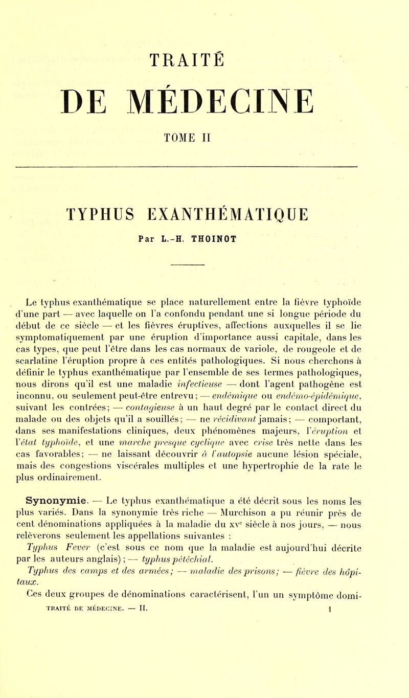 DE MÉDECINE TOME II TYPHUS EXANTHÉMATIQUE Par L.-H. THOINOT Le typhus exanthématique se place naturellement entre la fièvre typhoïde d’une part — avec laquelle on l’a confondu pendant une si longue période du début de ce siècle — et les fièvres éruptives, affections auxquelles il se lie symptomatiquement par une éruption d’importance aussi capitale, dans les cas types, que peut l’être dans les cas normaux de variole, de rougeole et de scarlatine l’éruption propre à ces entités pathologiques. Si nous cherchons à définir le typhus exanthématique par l’ensemble de ses termes pathologiques, nous dirons qu’il est une maladie infectieuse — dont l’agent pathogène est inconnu, ou seulement peut-être entrevu; — endémique ou endémo-épidémique, suivant les contrées; — contagieuse à un haut degré par le contact direct du malade ou des objets qu’il a souillés ; — ne récidivant jamais ; — comportant, dans ses manifestations cliniques, deux phénomènes majeurs, l'éruption et l'état typhoïde, et une marche presque cyclique avec crise très nette dans les cas favorables; — ne laissant découvrir à l'autopsie aucune lésion spéciale, mais des congestions viscérales multiples et une hypertrophie de la rate le plus ordinairement. Synonymie. — Le typhus exanthématique a été décrit sous les noms les plus variés. Dans la synonymie très riche — Murchison a pu réunir près de cent dénominations appliquées à la maladie du xve siècle à nos jours, — nous relèverons seulement les appellations suivantes : Typhus Fever (c’est sous ce nom que la maladie est aujourd’hui décrite par les auteurs anglais) ; — typhus pétéchial. Typhus des camps et des armées; — maladie des prisons; — fièvre des hôpi- taux. Ces deux groupes de dénominations caractérisent, l’un un symptôme domi-