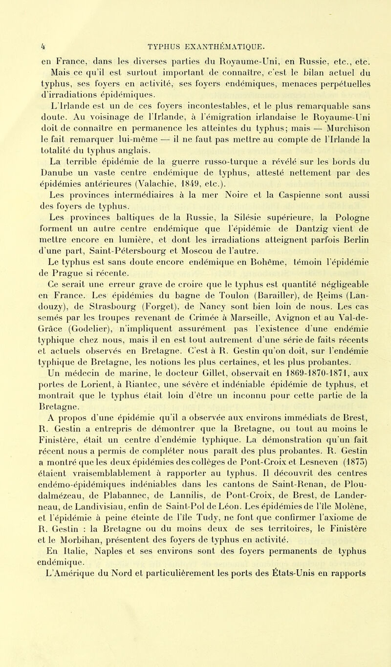 en France, dans les diverses parties du Royaume-Uni, en Russie, etc., etc. Mais ce qu’il est surtout important de connaître, c’est le bilan actuel du typhus, ses foyers en activité, ses foyers endémiques, menaces perpétuelles d’irradiations épidémiques. L’Irlande est un de ces foyers incontestables, et le plus remarquable sans doute. Au voisinage de l’Irlande, à l’émigration irlandaise le Royaume-Uni doit de connaître en permanence les atteintes du typhus; mais — Murchison le fait remarquer lui-même — il ne faut pas mettre au compte de l’Irlande la totalité du typhus anglais. La terrible épidémie de la guerre russo-turque a révélé sur les bords du Danube un vaste centre endémique de typhus, attesté nettement par des épidémies antérieures (Valachie, 1849, etc.). Les provinces intermédiaires à la mer Noire et la Caspienne sont aussi des foyers de typhus. Les provinces baltiques de la Russie, la Silésie supérieure, la Pologne forment un autre centre endémique que l’épidémie de Dantzig vient de mettre encore en lumière, et dont les irradiations atteignent parfois Berlin d’une part, Saint-Pétersbourg et Moscou de l’autre. Le typhus est sans doute encore endémique en Bohême, témoin l’épidémie de Prague si récente. Ce serait une erreur grave de croire que le typhus est quantité négligeable en France. Les épidémies du bagne de Toulon (Barailler), de Reims (Lan- douzy), de Strasbourg (Forget), de Nancy sont bien loin de nous. Les cas semés par les troupes revenant de Crimée à Marseille, Avignon et au Val-de- Grâce (Godelier), n'impliquent assurément pas l’existence d’une endémie typhique chez nous, mais il en est tout autrement d’une série de faits récents et actuels observés en Bretagne. C’est à R. Gestin qu’on doit, sur l’endémie typhique de Bretagne, les notions les plus certaines, et les plus probantes. Un médecin de marine, le docteur Gillet, observait en 1869-1870-1871, aux portes de Lorient, à Riantec, une sévère et indéniable épidémie de typhus, et montrait que le typhus était loin d’être un inconnu pour cette partie de la Bretagne. A propos d’une épidémie qu’il a observée aux environs immédiats de Brest, R. Gestin a entrepris de démontrer que la Bretagne, ou tout au moins le Finistère, était un centre d’endémie typhique. La démonstration qu’un fait récent nous a permis de compléter nous paraît des plus probantes. R. Gestin a montré que les deux épidémies des collèges de Pont-Croix et Lesneven (1873) étaient vraisemblablement à rapporter au typhus. Il découvrit des centres endémo-épidémiques indéniables dans les cantons de Saint-Renan, de Plou- dalmézeau, de Plabannec, de Lannilis, de Pont-Croix, de Brest, de Lander- neau, de Landivisiau, enfin de Saint-Pol de Léon. Les épidémies de l’île Molène, et l’épidémie à peine éteinte de l’ile Tudy, ne font que confirmer l’axiome de R. Gestin : la Bretagne ou du moins deux de ses territoires, le Finistère et le Morbihan, présentent des foyers de typhus en activité. En Italie, Naples et ses environs sont des foyers permanents de typhus endémique. L’Amérique du Nord et particulièrement les ports des États-Unis en rapports