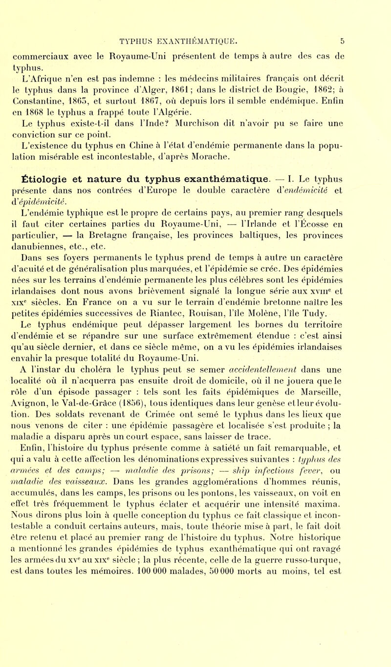 commerciaux avec le Royaume-Uni présentent de temps à autre des cas de typhus. L’Afrique n’en est pas indemne : les médecins militaires français ont décrit le typhus dans la province d’Alger, 1861; dans le district de Bougie, 1862; à Constantine, 1865, et surtout 1867, où depuis lors il semble endémique. Enfin en 1868 le typhus a frappé toute l’Algérie. Le typhus existe-t-il dans l’Inde? Murchison dit n’avoir pu se faire une conviction sur ce point. L’existence du typhus en Chine à l’état d’endémie permanente dans la popu- lation misérable est incontestable, d’après Morache. Étiologie et nature du typhus exanthématique. — I. Le typhus présente dans nos contrées d’Europe le double caractère d'endémicité et à'épidémicité. L’endémie typhique est le propre de certains pays, au premier rang desquels il faut citer certaines parties du Royaume-Uni, — l’Irlande et l’Écosse en particulier, — la Bretagne française, les provinces baltiques, les provinces danubiennes, etc., etc. Dans ses foyers permanents le typhus prend de temps à autre un caractère d’acuité et de généralisation plus marquées, et l’épidémie se crée. Des épidémies nées sur les terrains d’endémie permanente les plus célèbres sont les épidémies irlandaises dont nous avons brièvement signalé la longue série aux xvme et xixe siècles. En France on a vu sur le terrain d’endémie bretonne naître les petites épidémies successives de Riantec, Rouisan, l’île Molène, l’île Tudy. Le typhus endémique peut dépasser largement les bornes du territoire d’endémie et se répandre sur une surface extrêmement étendue : c’est ainsi qu’au siècle dernier, et dans ce siècle même, on a vu les épidémies irlandaises envahir la presque totalité du Royaume-Uni. A l’instar du choléra le typhus peut se semer accidentellement dans une localité où il n’acquerra pas ensuite droit de domicile, où il ne jouera que le rôle d’un épisode passager : tels sont les faits épidémiques de Marseille, Avignon, le Val-de-Grâce (1856), tous identiques dans leur genèse etleur évolu- tion. Des soldats revenant de Crimée ont semé le typhus dans les lieux que nous venons de citer : une épidémie passagère et localisée s’est produite ; la maladie a disparu après un court espace, sans laisser de trace. Enfin, l’histoire du typhus présente comme à satiété un fait remarquable, et qui a valu à cette affection les dénominations expressives suivantes : typhus des armées et des camps; — maladie des prisons; — ship infectious fever, ou maladie des vaisseaux. Dans les grandes agglomérations d’hommes réunis, accumulés, dans les camps, les prisons ou les pontons, les vaisseaux, on voit en effet très fréquemment le typhus éclater et acquérir une intensité maxima. Nous dirons plus loin à quelle conception du typhus ce fait classique et incon- testable a conduit certains auteurs, mais, toute théorie mise à part, le fait doit être retenu et placé au premier rang de l’histoire du typhus. Notre historique a mentionné les grandes épidémies de typhus exanthématique qui ont ravagé les armées du xve auxixe siècle ; la plus récente, celle de la guerre russo-turque, est dans toutes les mémoires. 100 000 malades, 50 000 morts au moins, tel est