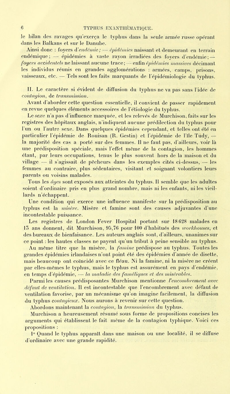 le bilan des ravages qu’exerça le typhus dans la seule armée russe opérant dans les Balkans et sur le Danube. Ainsi donc : foyers d'endémie ; ■— épidémies naissant et demeurant en terrain endémique; — épidémies à vaste rayon irradiées des foyers d’endémie; — foyers accidentels ne laissant aucune trace; — enfin épidémies massives décimant les individus réunis en grandes agglomérations : armées, camps, prisons, vaisseaux, etc. — Tels sont les faits marquants de l’épidémiologie du typhus. II. Le caractère si évident de diffusion du typhus ne va pas sans l’idée de contagion, de transmission. Avant d’aborder cette question essentielle, il convient de passer rapidement en revue quelques éléments accessoires de l’étiologie du typhus. Lesexe n’a pas d’influence marquée, et les relevés de Murchison, faits sur les registres des hôpitaux anglais, n’indiquent aucune prédilection du typhus pour l’un ou l’autre sexe. Dans quelques épidémies cependant, et telles ont été en particulier l’épidémie de Rouisan (R. Gestin) et l’épidémie de l’île Tudy, — la majorité des cas a porté sur des femmes. Il ne faut pas, d’ailleurs, voir là une prédisposition spéciale, mais l’effet même de la contagion, les hommes étant, par leurs occupations, tenus le plus souvent hors de la maison et du village ■— il s’agissait de pêcheurs dans les exemples cités ci-dessus, — les femmes au contraire, plus sédentaires, visitant et soignant volontiers leurs parents ou voisins malades. Tous les âges sont exposés aux atteintes du typhus. Il semble que les adultes soient d’ordinaire pris en plus grand nombre, mais ni les enfants, ni les vieil- lards n’échappent. Une condition qui exerce une influence manifeste sur la prédisposition au typhus est la misère. Misère et famine sont des causes adjuvantes d’une incontestable puissance. Les registres de London Fever Hospital portant sur 18 628 malades en 13 ans donnent, dit Murchison, 95,76 pour 100 d’habitués des workhouses, et des bureaux de bienfaisance. Les auteurs anglais sont, d’ailleurs, unanimes sur ce point : les hautes classes ne payent qu’un tribut à peine sensible au typhus. Au même titre que la misère, la famine prédispose au typhus. Toutes les grandes épidémies irlandaises n’ont point été des épidémies d’année de disette, mais beaucoup ont coïncidé avec ce fléau. Ni la famine, ni la misère ne créent par elles-mêmes le typhus, mais le typhus est assurément en pays d’endémie, en temps d’épidémie, — la maladie des faméliques et des misérables. Parmi les causes prédisposantes Murchison mentionne Vencombrement avec défaut de ventilation. Il est incontestable que l’encombrement avec défaut de ventilation favorise, par un mécanisme qu’on imagine facilement, la diffusion du typhus contagieux. Nous aurons à revenir sur cette question. Abordons maintenant la contagion, la transmission du typhus. Murchison a heureusement résumé sous forme de propositions concises les arguments qui établissent le fait même de la contagion typhique. Voici ces propositions : 1° Quand le typhus apparaît dans une maison ou une localité, il se diffuse d’ordinaire avec une grande rapidité.